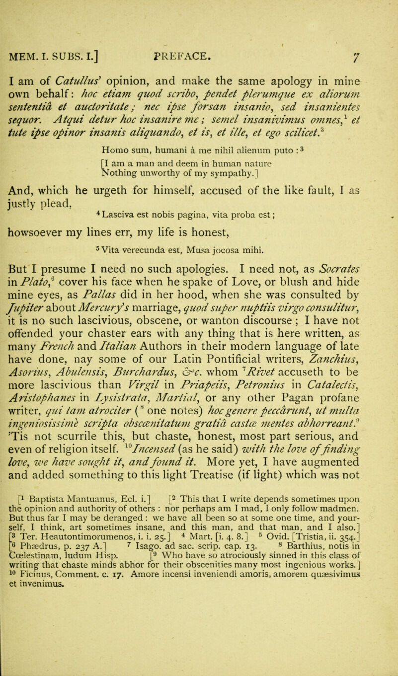 I am of Catullus1 opinion, and make the same apology in mine own behalf: hoc etiam quod scribo, pendet plerumque ex aliorum sententia et auctoritate; nee ipse forsan insanio, sed insanientes sequor. Atqui detur hoc insamre me; semel insanivimus omnes,1 et tute ipse opinor insanis aliquando, et is, et ille, et ego scilicet.2 Homo sum, humani a me nihil alienum puto :3 [I am a man and deem in human nature Nothing unworthy of my sympathy.] And, which he urgeth for himself, accused of the like fault, I as justly plead, 4Lasciva est nobis pagina, vita proba est; howsoever my lines err, my life is honest, 5 Vita verecunda est, Musa jocosa mihi. But I presume I need no such apologies. I need not, as Socrates in Plato,0 cover his face when he spake of Love, or blush and hide mine eyes, as Pallas did in her hood, when she was consulted by Jupiter about Mercury's marriage, quod super nuptiis virgo consulitur, it is no such lascivious, obscene, or wanton discourse ; I have not offended your chaster ears with any thing that is here written, as many French and Italian Authors in their modern language of late have done, nay some of our Latin Pontificial writers, Zanchius, Asorius, Abulensis, Burchardus, &°c. whom Rivet accuseth to be more lascivious than Virgil in Priapeiis, Petronius in Catalectis, Aristophanes in lysistrata, Martial, or any other Pagan profane writer, qui tani atrociter (8 one notes) hoc genere peccarunt, ut multa ingeniosissime scripta obscce?iitatum gratia castce mentes abhoz'reant? Tis not scurrile this, but chaste, honest, most part serious, and even of religion itself. lc) Incensed (as he said) with the love of finding love, we have sought it, and found it. More yet, I have augmented and added something to this light Treatise (if light) which was not p Baptista Mantuanus, Eel. i.] [2 This that I write depends sometimes upon the opinion and authority of others : nor perhaps am I mad, I only follow madmen. But thus far I may be deranged : we have all been so at some one time, and your- self, I think, art sometimes insane, and this man, and that man, and I also.] [3 Ter. Heautontimorumenos, i. i. 25.] 4 Mart. [i. 4. 8.] 5 Ovid. [Tristia, ii. 354.J [6 Phsedrus, p. 237 A.] 7 Isago. ad sac. scrip, cap. 13. 8 Barthius, notis in Ccelestinam, ludum Hisp. [9 Who have so atrociously sinned in this class of writing that chaste minds abhor for their obscenities many most ingenious works.] 10 Ficinus, Comment, c. 17. Amore incensi inveniendi amoris, araorem quaesivimus et invenimus.