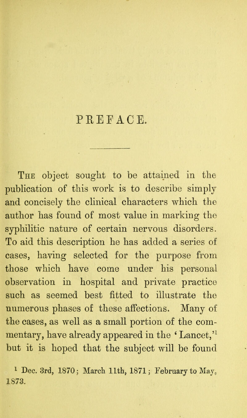 PKEEACE. The object sought to be attained in the publication of this work is to describe simply and concisely the clinical characters which the author has found of most value in marking the syphilitic nature of certain nervous disorders. To aid this description he has added a series of cases, having selected for the purpose from those which have come under his personal observation in hospital and private practice such as seemed best fitted to illustrate the numerous phases of these affections. Many of the cases, as well as a small portion of the com- mentary, have already appeared in the ' Lancet,51 but it is hoped that the subject will be found 1 Dec. 3rd, 1870; March 11th, 1871; February to May, 1873.