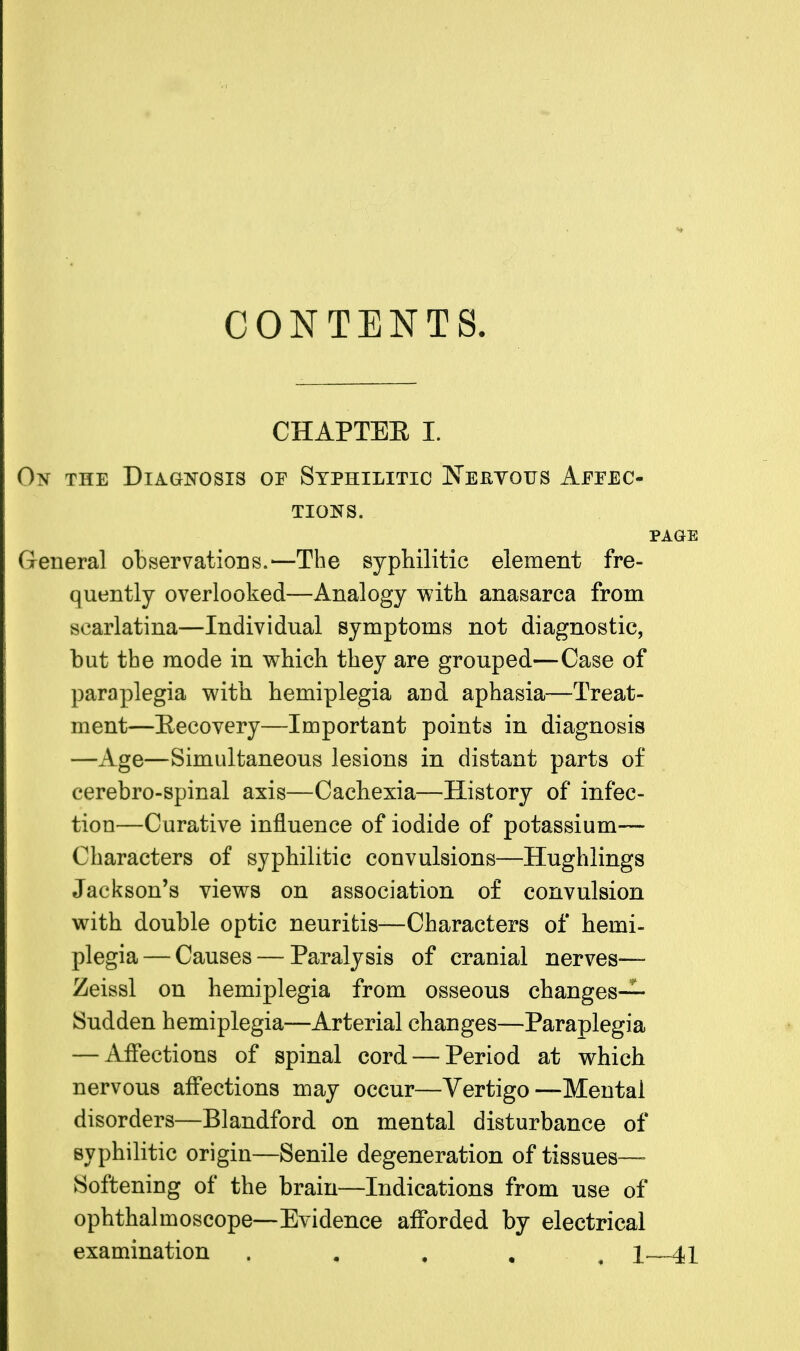 CONTENTS. CHAPTEE I. 0?* the Diagnosis or Syphilitic Keryqtts Affec- tions. page General observations.—The syphilitic element fre- quently overlooked—Analogy with anasarca from scarlatina—Individual symptoms not diagnostic, but the mode in which they are grouped—Case of paraplegia with hemiplegia and aphasia—Treat- ment—Eecovery—Important points in diagnosis —Age—Simultaneous lesions in distant parts of cerebro-spinal axis—Cachexia—History of infec- tion—Curative influence of iodide of potassium— Characters of syphilitic convulsions—Hughlings Jackson's views on association of convulsion with double optic neuritis—Characters of hemi- plegia— Causes — Paralysis of cranial nerves— Zeissl on hemiplegia from osseous changes- Sudden hemiplegia—Arterial changes—Paraplegia — Affections of spinal cord — Period at which nervous affections may occur—Vertigo—Mental disorders—Blandford on mental disturbance of syphilitic origin—Senile degeneration of tissues- Softening of the brain—Indications from use of ophthalmoscope—Evidence afforded by electrical examination . 1—41