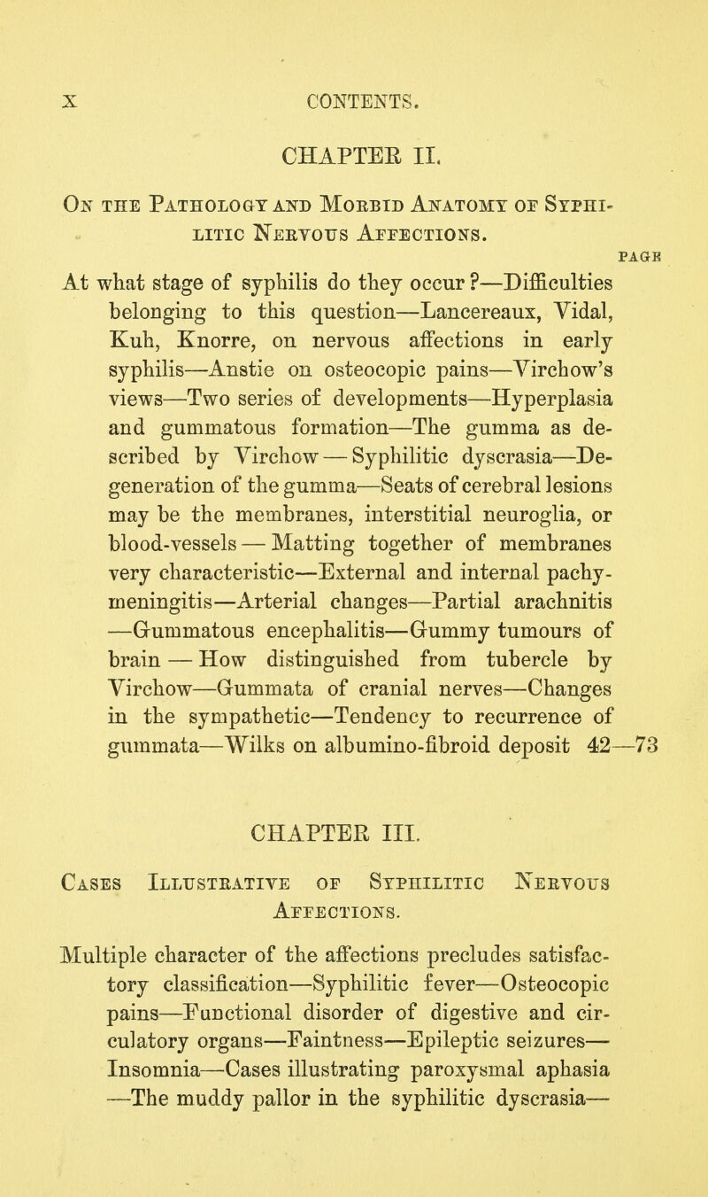 CHAPTER II. On the Pathology and Morbid Anatomy of Syphi- litic ISTeeyotjs Affections. PAGE At what stage of syphilis do they occur ?—Difficulties belonging to this question—Lancereaux, Vidal, Kuh, Knorre, on nervous affections in early syphilis—Anstie on osteocopic pains—Virchow's views—Two series of developments—Hyperplasia and gummatous formation—The gumma as de- scribed by Virchow — Syphilitic dyscrasia—De- generation of the gumma—Seats of cerebral lesions may be the membranes, interstitial neuroglia, or blood-vessels — Matting together of membranes very characteristic—External and internal pachy- meningitis—Arterial changes—Partial arachnitis —Gummatous encephalitis—Gummy tumours of brain — How distinguished from tubercle by Virchow—Gummata of cranial nerves—Changes in the sympathetic—Tendency to recurrence of gummata—Wilks on albumino-fibroid. deposit 42—73 CHAPTER III. Cases Illustbative of Syphilitic Nervous Affections. Multiple character of the affections precludes satisfac- tory classification—Syphilitic fever—Osteocopic pains—Functional disorder of digestive and cir- culatory organs—Faintness—Epileptic seizures— Insomnia—Cases illustrating paroxysmal aphasia —The muddy pallor in the syphilitic dyscrasia—