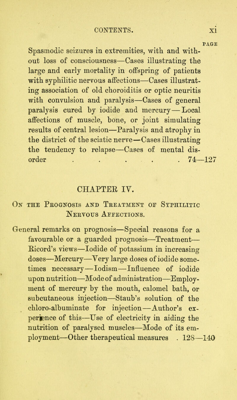 Spasmodic seizures in extremities, with and with- out loss of consciousness—Cases illustrating the large and early mortality in offspring of patients with syphilitic nervous affections—Cases illustrat- ing association of old choroiditis or optic neuritis with convulsion and paralysis—Cases of general paralysis cured by iodide and mercury—Local affections of muscle, bone, or joint simulating results of central lesion—Paralysis and atrophy in the district of the sciatic nerve—Cases illustrating the tendency to relapse—Cases of mental dis- order . . . . 74—127 CHAPTEE IV. On the Prognosis and Treatment or Syphilitic Neryous Aeeections. General remarks on prognosis—Special reasons for a favourable or a guarded prognosis—Treatment— Bieord's views—Iodide of potassium in increasing doses—Mercury—Very large doses of iodide some- times necessary—Iodism—Influence of iodide upon nutrition—Mode of administration—-Employ- ment of mercury by the mouth, calomel bath, or subcutaneous injection—Staub's solution of the chloro-albuminate for injection—Author's ex- perience of this—Use of electricity in aiding the nutrition of paralysed muscles—Mode of its em- ployment—Other therapeutical measures . 128—140