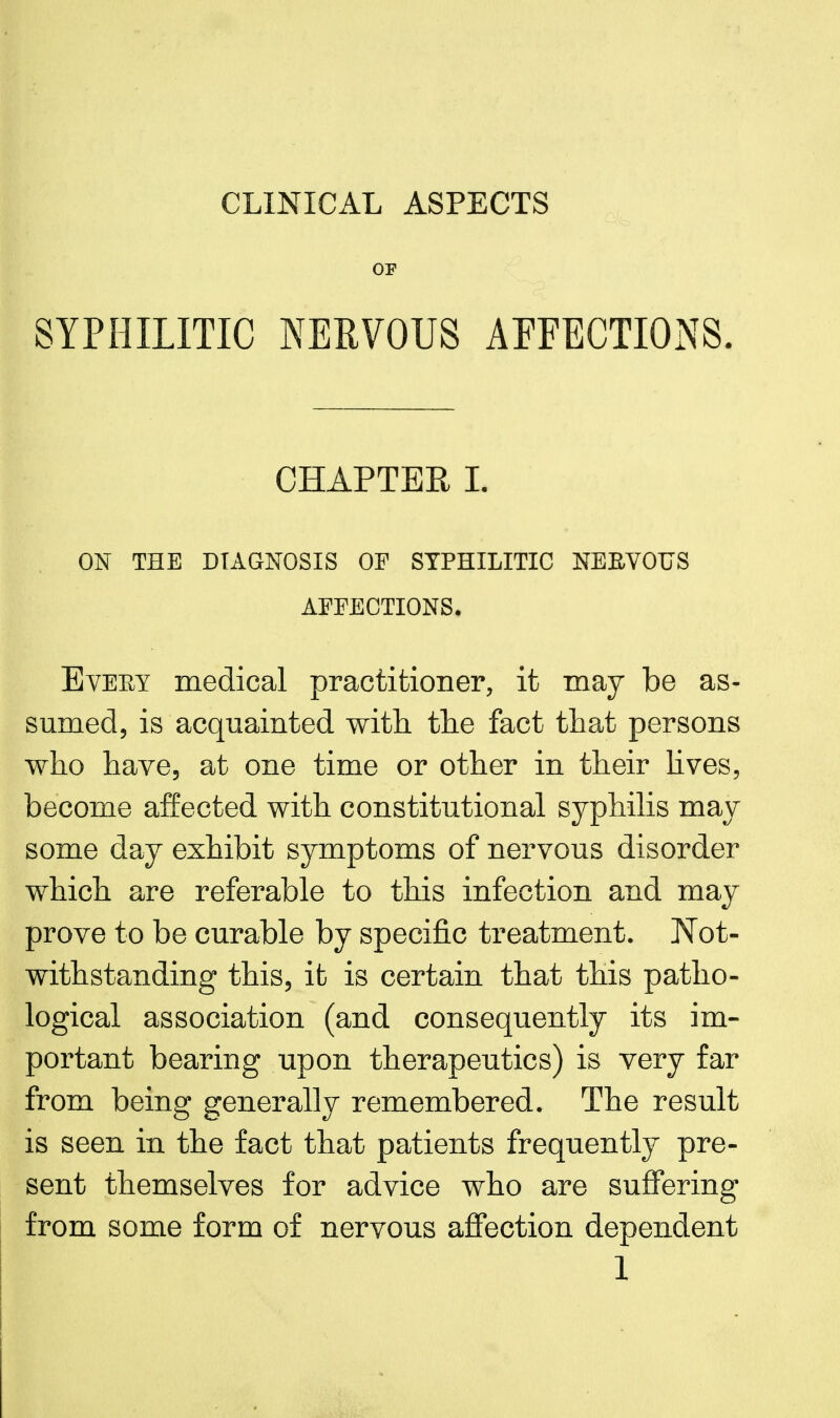 CLINICAL ASPECTS OF SYPHILITIC NERVOUS AFFECTIONS. CHAPTER L ON THE DIAGNOSIS OF SYPHILITIC NEBVOUS AFFECTIONS, Every medical practitioner, it may be as- sumed, is acquainted with tlie fact that persons who have, at one time or other in their lives, become affected with constitutional syphilis may some day exhibit symptoms of nervous disorder which are referable to this infection and may prove to be curable by specific treatment. Not- withstanding this, it is certain that this patho- logical association (and consequently its im- portant bearing upon therapeutics) is very far from being generally remembered. The result is seen in the fact that patients frequently pre- sent themselves for advice who are suffering from some form of nervous affection dependent