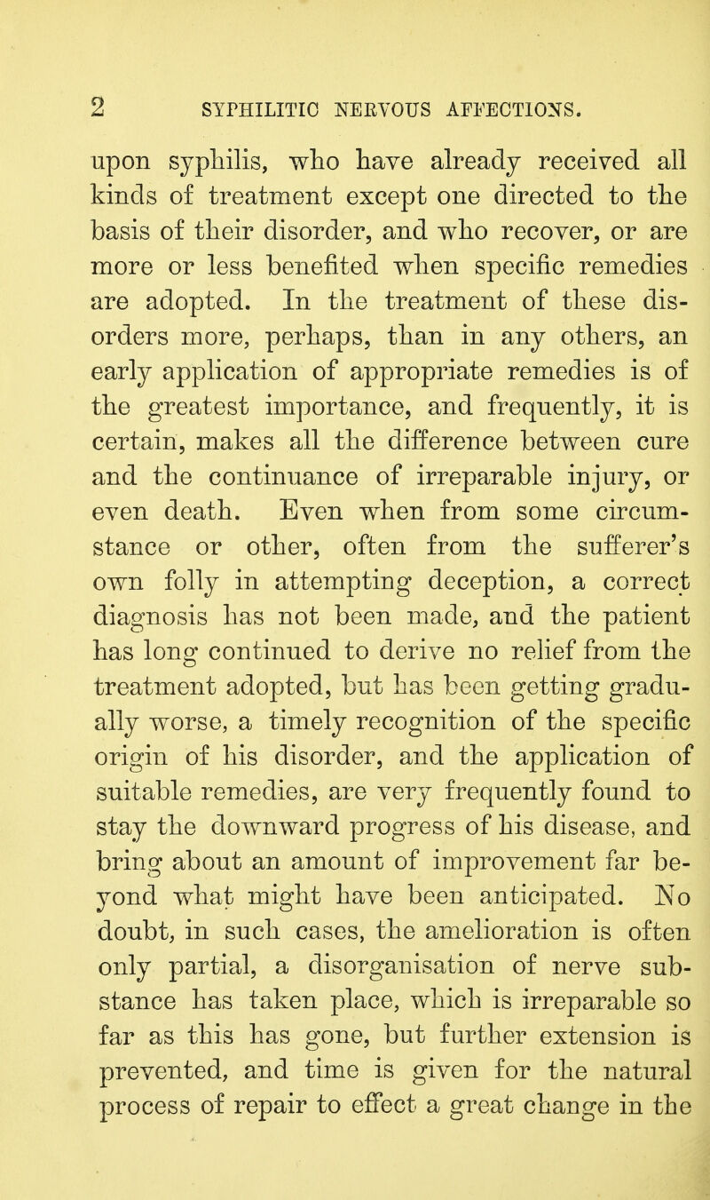 upon syphilis, who have already received all kinds of treatment except one directed to the basis of their disorder, and who recover, or are more or less benefited when specific remedies are adopted. In the treatment of these dis- orders more, perhaps, than in any others, an early application of appropriate remedies is of the greatest importance, and frequently, it is certain, makes all the difference between cure and the continuance of irreparable injury, or even death. Even when from some circum- stance or other, often from the sufferer's own folly in attempting deception, a correct diagnosis has not been made, and the patient has long continued to derive no relief from the treatment adopted, but has been getting gradu- ally worse, a timely recognition of the specific origin of his disorder, and the application of suitable remedies, are very frequently found to stay the downward progress of his disease, and bring about an amount of improvement far be- yond what might have been anticipated. No doubt, in such cases, the amelioration is often only partial, a disorganisation of nerve sub- stance has taken place, which is irreparable so far as this has gone, but further extension is prevented, and time is given for the natural process of repair to effect a great change in the