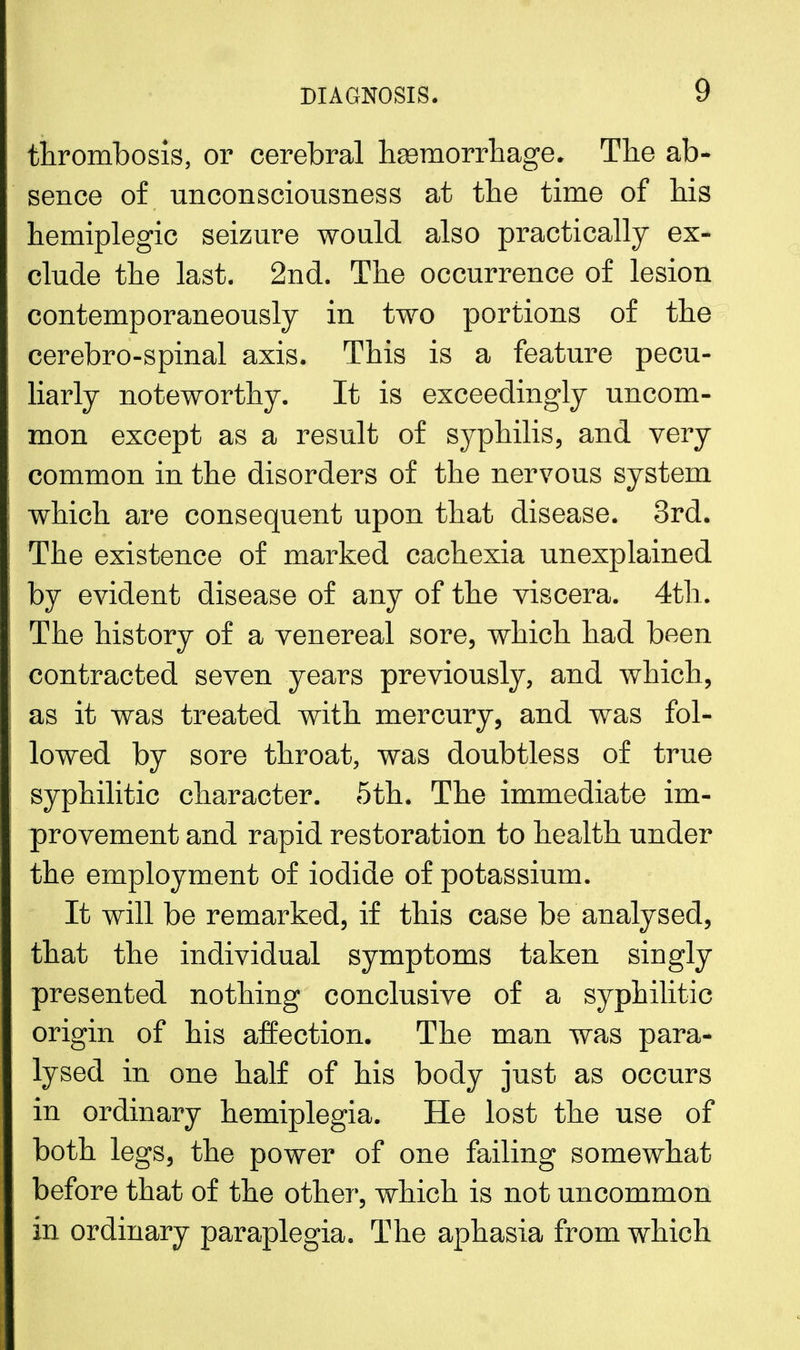 thrombosis, or cerebral hemorrhage. The ab- sence of unconsciousness at the time of his hemiplegic seizure would also practically ex- clude the last. 2nd. The occurrence of lesion contemporaneously in two portions of the cerebro-spinal axis. This is a feature pecu- liarly noteworthy. It is exceedingly uncom- mon except as a result of syphilis, and very common in the disorders of the nervous system which are consequent upon that disease. 3rd. The existence of marked cachexia unexplained by evident disease of any of the viscera. 4th. The history of a venereal sore, which had been contracted seven years previously, and which, as it was treated with mercury, and was fol- lowed by sore throat, was doubtless of true syphilitic character. 5th. The immediate im- provement and rapid restoration to health under the employment of iodide of potassium. It will be remarked, if this case be analysed, that the individual symptoms taken singly presented nothing conclusive of a syphilitic origin of his affection. The man was para- lysed in one half of his body just as occurs in ordinary hemiplegia. He lost the use of both legs, the power of one failing somewhat before that of the other, which is not uncommon in ordinary paraplegia. The aphasia from which