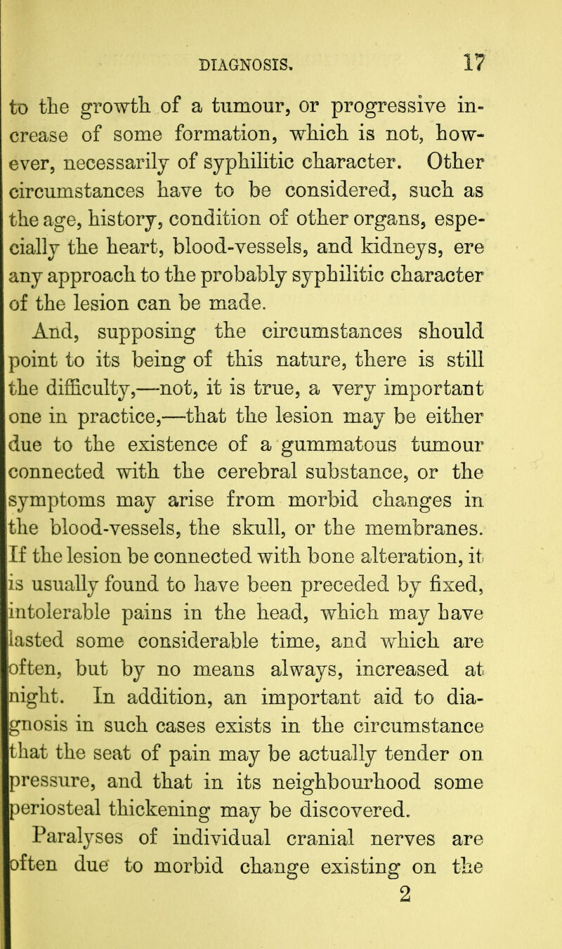 to the growth, of a tumour, or progressive in- crease of some formation, which, is not, how- ever, necessarily of syphilitic character. Other circumstances have to be considered, such as the age, history, condition of other organs, espe- cially the heart, blood-vessels, and kidneys, ere any approach to the probably syphilitic character of the lesion can be made. And, supposing the circumstances should point to its being of this nature, there is still the difficulty,—not, it is true, a very important one in practice,—that the lesion may be either due to the existence of a gummatous tumour connected with the cerebral substance, or the symptoms may arise from morbid changes in the blood-vessels, the skull, or the membranes. If the lesion be connected with bone alteration, it: is usually found to have been preceded by fixed, intolerable pains in the head, which may have iiasted some considerable time, and which are often, but by no means always, increased at night. In addition, an important aid to dia- gnosis in such cases exists in the circumstance that the seat of pain may be actually tender on pressure, and that in its neighbourhood some periosteal thickening may be discovered. Paralyses of individual cranial nerves are often due to morbid change existing on the 2