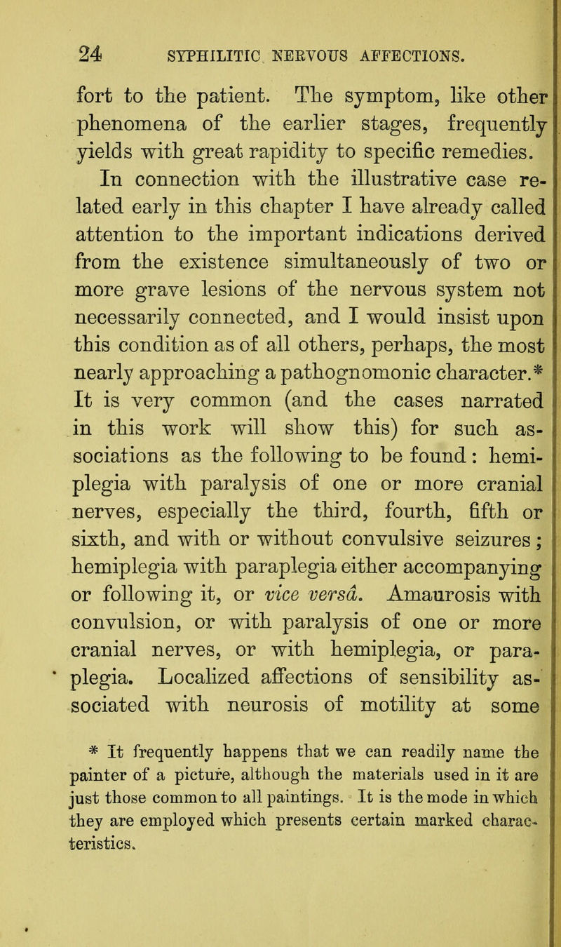 fort to the patient. The symptom3 like other phenomena of the earlier stages, frequently yields with great rapidity to specific remedies. In connection with the illustrative case re- lated early in this chapter I have already called attention to the important indications derived from the existence simultaneously of two or more grave lesions of the nervous system not necessarily connected, and I would insist upon this condition as of all others, perhaps, the most nearly approaching a pathognomonic character.* It is very common (and the cases narrated in this work will show this) for such as- sociations as the following to be found : hemi- plegia with paralysis of one or more cranial nerves, especially the third, fourth, fifth or sixth, and with or without convulsive seizures ; hemiplegia with paraplegia either accompanying or following it, or vice versa. Amaurosis with convulsion, or with paralysis of one or more cranial nerves, or with hemiplegia, or para- plegia. Localized affections of sensibility as- sociated with neurosis of motility at some * It frequently happens that we can readily name the painter of a picture, although the materials used in it are just those common to all paintings. It is the mode in which they are employed which presents certain marked charac- teristics.