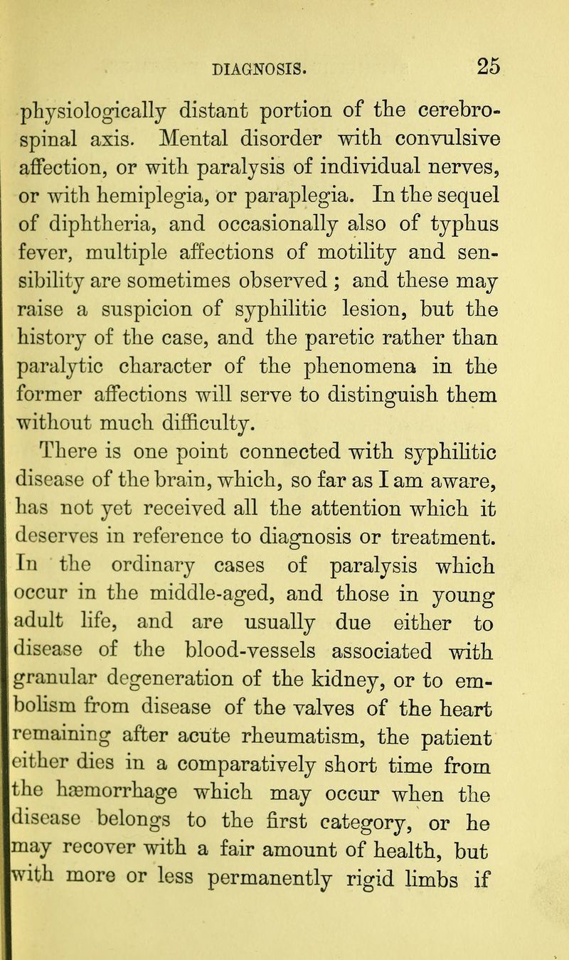 physiologically distant portion of the cerebro- spinal axis. Mental disorder with convulsive affection, or with paralysis of individual nerves, or with hemiplegia, or paraplegia. In the sequel of diphtheria, and occasionally also of typhus fever, multiple affections of motility and sen- sibility are sometimes observed ; and these may raise a suspicion of syphilitic lesion, but the history of the case, and the paretic rather than paralytic character of the phenomena in the former affections will serve to distinguish them without much difficulty. There is one point connected with syphilitic disease of the brain, which, so far as I am aware, lias not yet received all the attention which it deserves in reference to diagnosis or treatment. In the ordinary cases of paralysis which occur in the middle-aged, and those in young adult life, and are usually due either to disease of the blood-vessels associated with granular degeneration of the kidney, or to em- s bolism from disease of the valves of the heart remaining after acute rheumatism, the patient either dies in a comparatively short time from the ha3morrhage which may occur when the disease belongs to the first category, or he may recover with a fair amount of health, but with more or less permanently rigid limbs if