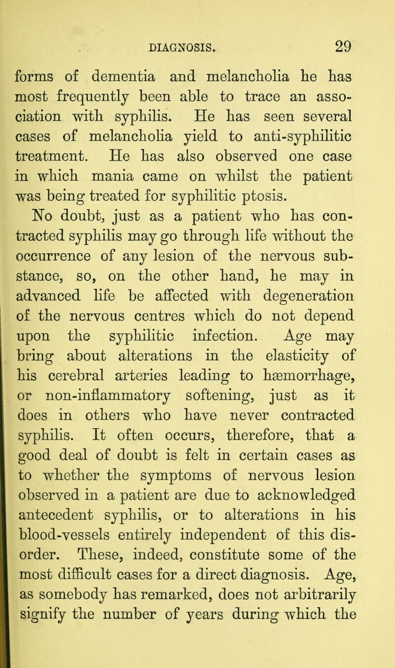 forms of dementia and melancholia lie has most frequently been able to trace an asso- ciation with, syphilis. He has seen several cases of melancholia yield to anti-syphilitic treatment. He has also observed one case in which mania came on whilst the patient was being treated for syphilitic ptosis. No doubt, just as a patient who has con- tracted syphilis may go through life without the occurrence of any lesion of the nervous sub- stance., so, on the other hand, he may in advanced life be affected with degeneration of the nervous centres which do not depend upon the syphilitic infection. Age may bring about alterations in the elasticity of his cerebral arteries leading to haemorrhage, or non-inflammatory softening, just as it does in others who have never contracted syphilis. It often occurs, therefore, that a good deal of doubt is felt in certain cases as to whether the symptoms of nervous lesion observed in a patient are due to acknowledged antecedent syphilis, or to alterations in his blood-vessels entirely independent of this dis- order. These, indeed, constitute some of the most difficult cases for a direct diagnosis. Age, as somebody has remarked, does not arbitrarily signify the number of years during which the