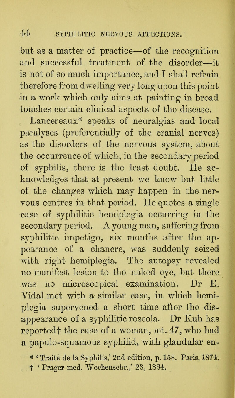 but as a matter of practice—of the recognition and successful treatment of the disorder—it is not of so much importance, and I shall refrain therefore from dwelling very long upon this point in a work which only aims at painting in broad touches certain clinical aspects of the disease. Lancereaux* speaks of neuralgias and local paralyses (preferentially of the cranial nerves) as the disorders of the nervous system, about the occurrence of which, in the secondary period of syphilis, there is the least doubt. He ac- knowledges that at present we know but little of the changes which may happen in the ner- vous centres in that period. He quotes a single case of syphilitic hemiplegia occurring in the secondary period. A young man, suffering from syphilitic impetigo, six months after the ap- pearance of a chancre, was suddenly seized with right hemiplegia. The autopsy revealed no manifest lesion to the naked eye, but there was no microscopical examination. Dr E. Vidal met with a similar case, in which hemi- plegia supervened a short time after the dis- appearance of a syphilitic roseola. Dr Kuh has reportedf the case of a woman, set..47, who had a papulosquamous syphilid, with glandular en- * < Traite de la Syphilis,' 2nd edition, p. 158. Paris, 1874 t ' Prager med. Wochenschr.,' 23, 1864