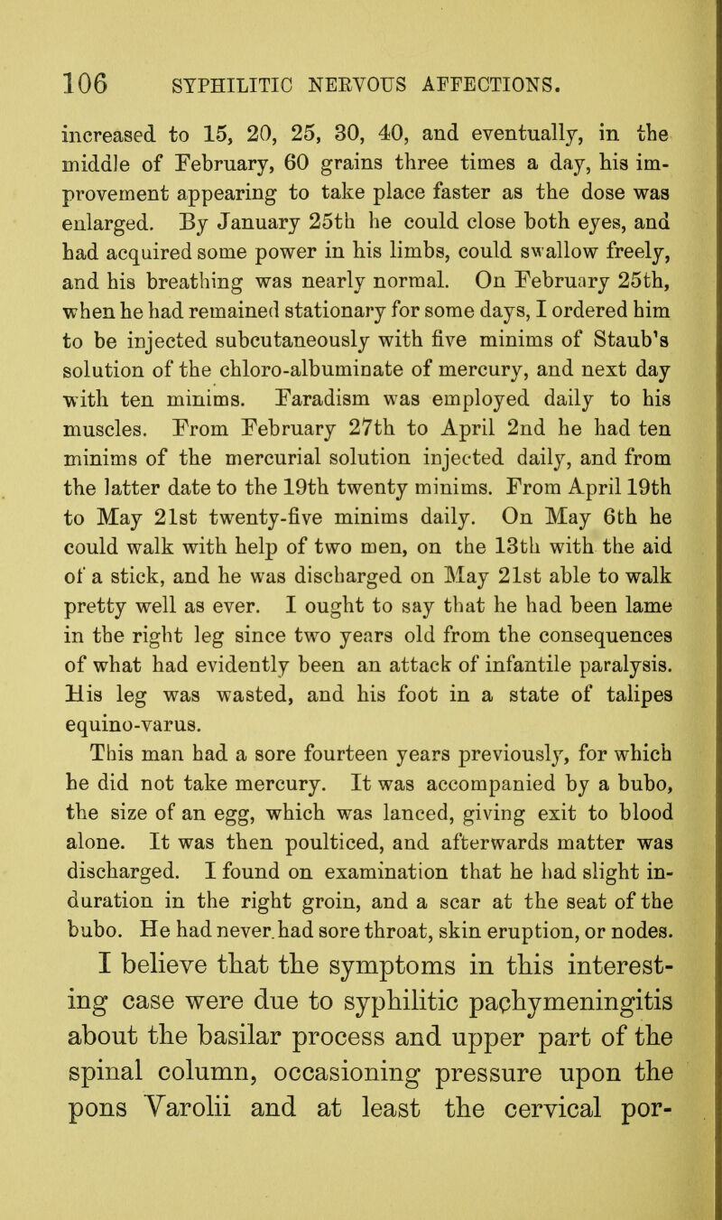 increased to 15, 20, 25, 30, 40, and eventually, in the middle of February, 60 grains three times a day, his im- provement appearing to take place faster as the dose was enlarged. By January 25th he could close both eyes, and had acquired some power in his limbs, could swallow freely, and his breathing was nearly normal. On February 25th, when he had remained stationary for some days, I ordered him to be injected subcutaneously with five minims of Staub's solution of the chloro-albuminate of mercury, and next day with ten minims. Earadism was employed daily to his muscles. Erom February 27th to April 2nd he had ten minims of the mercurial solution injected daily, and from the latter date to the 19th twenty minims. From April 19th to May 21st twenty-five minims daily. On May 6th he could walk with help of two men, on the 13th with the aid of a stick, and he was discharged on May 21st able to walk pretty well as ever. I ought to say that he had been lame in the right leg since two years old from the consequences of what had evidently been an attack of infantile paralysis. His leg was wasted, and his foot in a state of talipes equino-varus. This man had a sore fourteen years previously, for which he did not take mercury. It was accompanied by a bubo, the size of an egg, which was lanced, giving exit to blood alone. It was then poulticed, and afterwards matter was discharged. I found on examination that he had slight in- duration in the right groin, and a scar at the seat of the bubo. He had never had sore throat, skin eruption, or nodes. I believe that the symptoms in this interest- ing case were due to syphilitic pachymeningitis about the basilar process and upper part of the spinal column, occasioning pressure upon the pons Varolii and at least the cervical por-