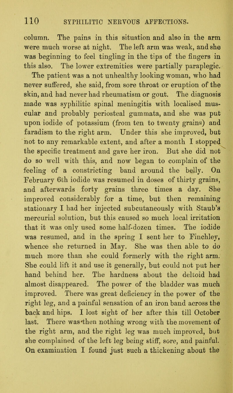 column. The pains in this situation and also in the arm were much worse at night. The left arm was weak, and she was beginning to feel tingling in the tips of the fingers in this also. The lower extremities were partially paraplegic. The patient was a not unhealthy looking woman, who had never suffered, she said, from sore throat or eruption of the skin, and had never had rheumatism or gout. The diagnosis made was syphilitic spinal meningitis with localised mus- cular and probably periosteal gummata, and she was put upon iodide of potassium (from ten to twenty grains) and faradism to the right arm. Under this she improved, but not to any remarkable extent, and after a month I stopped the specific treatment and gave her iron. But she did not do so well with this, and now began to complain of the feeling of a constricting band around the belly. On February 6th iodide was resumed in doses of thirty grains, and afterwards forty grains three times a day. She improved considerably for a time, but then remaining stationary I had her injected subcutaneously with Staub's mercurial solution, but this caused so much local irritation that it was only used some half-dozen times. The iodide was resumed, and in the spring I sent her to Finchley, whence she returned in May. She was then able to do much more than she could formerly with the right arm. She could lift it and use it generally, but could not put her hand behind her. The hardness about the deltoid had almost disappeared. The power of the bladder was much improved. There was great deficiency in the power of the right leg, and a painful sensation of an iron band across the back and hips. I lost sight of her after this till October last. There was'then nothing wrong with the movement of the right arm, and the right leg was much improved, but she complained of the left leg being stiff, sore, and painful. On examination I found just such a thickening about the