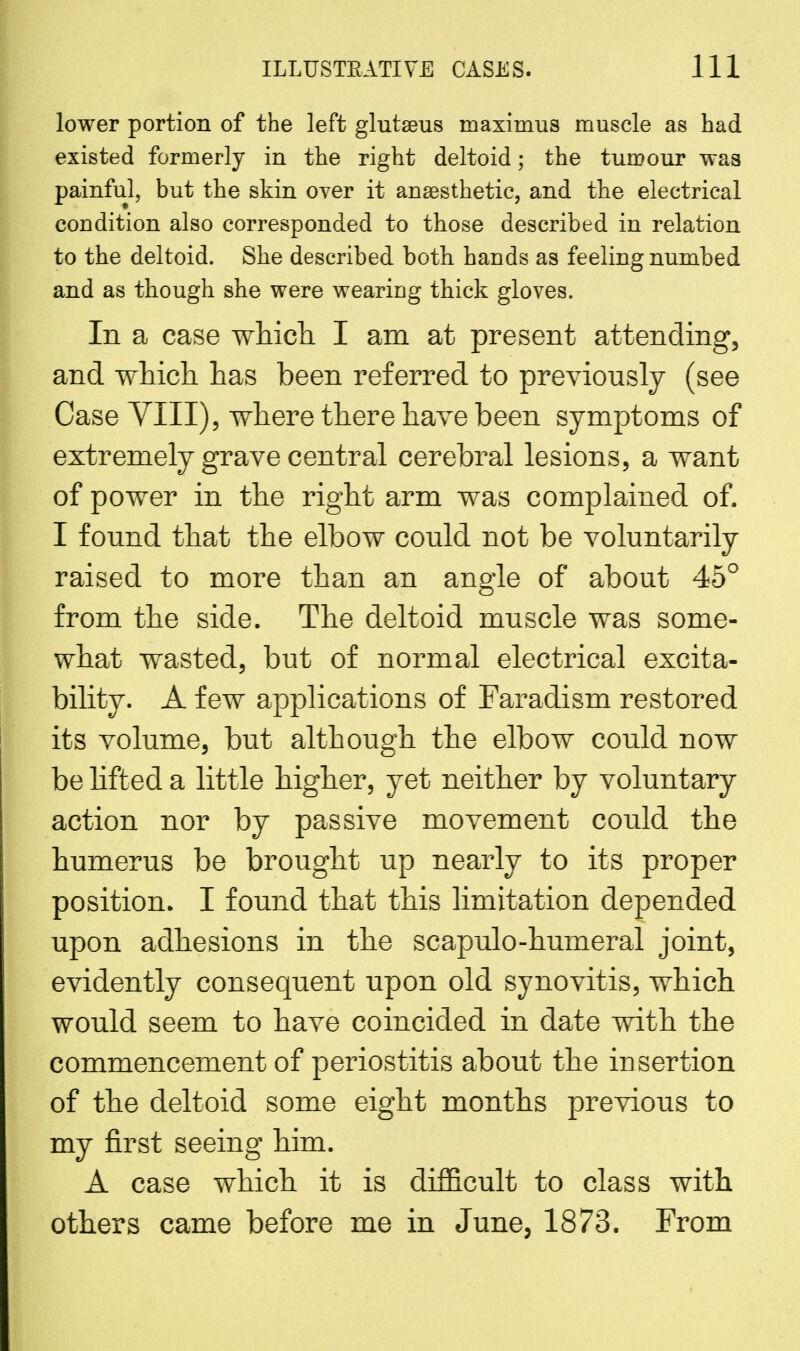 lower portion of the left glutseus maximus muscle as had existed formerly in the right deltoid; the tumour was painful, but the skin over it anaesthetic, and the electrical condition also corresponded to those described in relation to the deltoid. She described both hands as feeling numbed and as though she were wearing thick gloves. In a case which I am at present attending, and which has been referred to previously (see Case VIII), where there have been symptoms of extremely grave central cerebral lesions, a want of power in the right arm was complained of. I found that the elbow could not be voluntarily raised to more than an angle of about 45° from the side. The deltoid muscle was some- what wasted, but of normal electrical excita- bility. A few applications of Faradism restored its volume, but although the elbow could now be lifted a little higher, yet neither by voluntary action nor by passive movement could the humerus be brought up nearly to its proper position. I found that this limitation depended upon adhesions in the scapulo-humeral joint, evidently consequent upon old synovitis, which would seem to have coincided in date with the commencement of periostitis about the insertion of the deltoid some eight months previous to my first seeing him. A case which it is difficult to class with others came before me in June, 1873. From