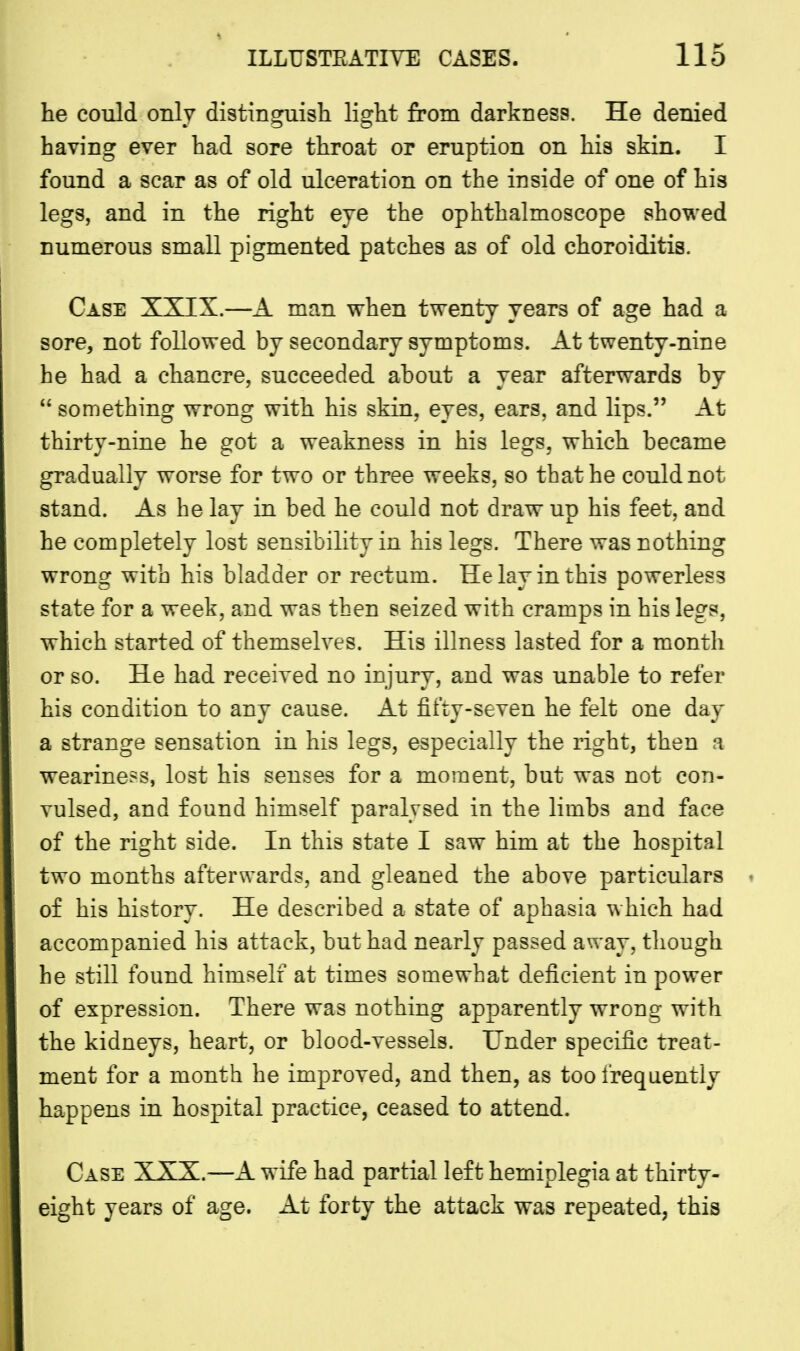 he could only distinguish light from darkness. He denied having ever had sore throat or eruption on his skin. I found a scar as of old ulceration on the inside of one of his legs, and in the right eye the ophthalmoscope showed numerous small pigmented patches as of old choroiditis. Case XXIX.—A man when twenty years of age had a sore, not followed by secondary symptoms. At twenty-nine he had a chancre, succeeded about a year afterwards by  something wrong with his skin, eyes, ears, and lips. At thirty-nine he got a weakness in his legs, which became gradually worse for two or three weeks, so that he could not stand. As he lay in bed he could not draw up his feet, and he completely lost sensibility in his legs. There was nothing wrong with his bladder or rectum. He lay in this powerless state for a week, and was then seized with cramps in his legs, which started of themselves. His illness lasted for a month or so. He had received no injury, and was unable to refer his condition to any cause. At fifty-seven he felt one day a strange sensation in his legs, especially the right, then a weariness, lost his senses for a moment, but was not con- vulsed, and found himself paralysed in the limbs and face of the right side. In this state I saw him at the hospital two months afterwards, and gleaned the above particulars of his history. He described a state of aphasia which had accompanied his attack, but had nearly passed away, though he still found himself at times somewhat deficient in power of expression. There was nothing apparently wrong with the kidneys, heart, or blood-vessels. Under specific treat- ment for a month he improved, and then, as too frequently happens in hospital practice, ceased to attend. Case XXX.—A wife had partial left hemiplegia at thirty- eight years of age. At forty the attack was repeated, this