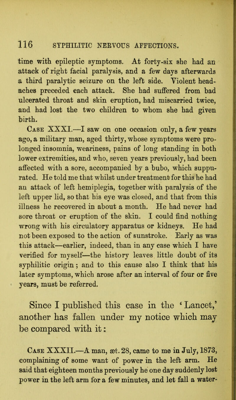 time with epileptic symptoms. At forty-six she had an attack of right facial paralysis, and a few days afterwards a third paralytic seizure on the left side. Violent head- aches preceded each attack. She had suffered from bad ulcerated throat and skin eruption, had miscarried twice, and had lost the two children to whom she had given birth. Case XXXI.—I saw on one occasion only, a few years ago, a military man, aged thirty, whose symptoms were pro- longed insomnia, weariness, pains of long standing in both lower extremities, and who, seven years previously, had been affected with a sore, accompanied by a bubo, which suppu- rated. He told me that whilst under treatment for this he had an attack of left hemiplegia, together with paralysis of the left upper lid, so that bis eye was closed, and that from this illness he recovered in about a month. He had never had sore throat or eruption of the skin. I could find nothing wrong with his circulatory apparatus or kidneys. He had not been exposed to the action of sunstroke. Early as was this attack—earlier, indeed, than in any case which I have verified for myself—the history leaves little doubt of its syphilitic origin; and to this cause also I think that his later symptoms, which arose after an interval of four or five years, must be referred. Since I published this case in the 6 Lancet/ another has fallen under my notice which may be compared with it: Case XXXII.—A man, set. 28, came to me in July, 1873, complaining of some want of power in the left arm. He said that eighteen months previously he one day suddenly lost power in the left arm for a few minutes, and let fall a water-