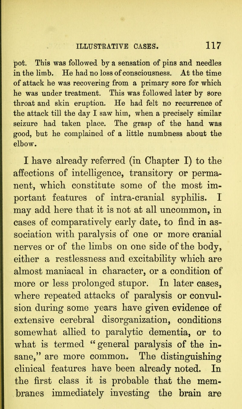 pot. This was followed by a sensation of pins and needles in the limb. He had no loss of consciousness. At the time of attack he was recovering from a primary sore for which he was under treatment. This was followed later by sore throat and skin eruption. He had felt no recurrence of the attack till the day I saw him, when a precisely similar seizure had taken place. The grasp of the hand was good, but he complained of a little numbness about the elbow. I have already referred (in Chapter I) to the affections of intelligence, transitory or perma- nent, which constitute some of the most im- portant features of intra-cranial syphilis. I may add here that it is not at all uncommon, in cases of comparatively early date, to find in as- sociation with paralysis of one or more cranial nerves or of the limbs on one side of the body, either a restlessness and excitability which are almost maniacal in character, or a condition of more or less prolonged stupor. In later cases, where repeated attacks of paralysis or convul- sion during some years have given evidence of extensive cerebral disorganization, conditions somewhat allied to paralytic dementia, or to what is termed general paralysis of the in- sane, are more common. The distinguishing clinical features have been already noted. In the first class it is probable that the mem- branes immediately investing the brain are