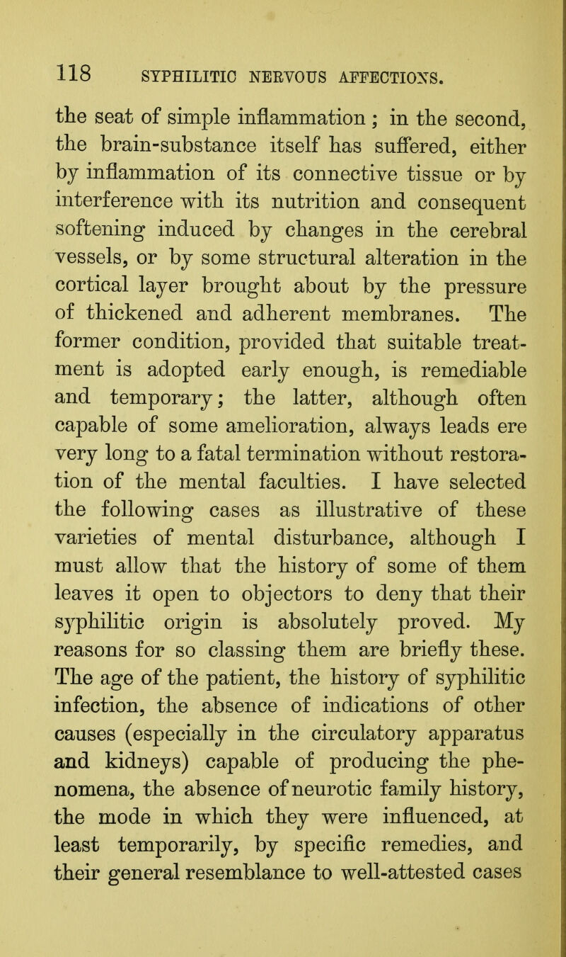 the seat of simple inflammation ; in the second, the brain-substance itself has suffered, either by inflammation of its connective tissue or by interference with its nutrition and consequent softening induced by changes in the cerebral vessels, or by some structural alteration in the cortical layer brought about by the pressure of thickened and adherent membranes. The former condition, provided that suitable treat- ment is adopted early enough, is remediable and temporary; the latter, although often capable of some amelioration, always leads ere very long to a fatal termination without restora- tion of the mental faculties. I have selected the following cases as illustrative of these varieties of mental disturbance, although I must allow that the history of some of them leaves it open to objectors to deny that their syphilitic origin is absolutely proved. My reasons for so classing them are briefly these. The age of the patient, the history of syphilitic infection, the absence of indications of other causes (especially in the circulatory apparatus and kidneys) capable of producing the phe- nomena, the absence of neurotic family history, the mode in which they were influenced, at least temporarily, by specific remedies, and their general resemblance to well-attested cases