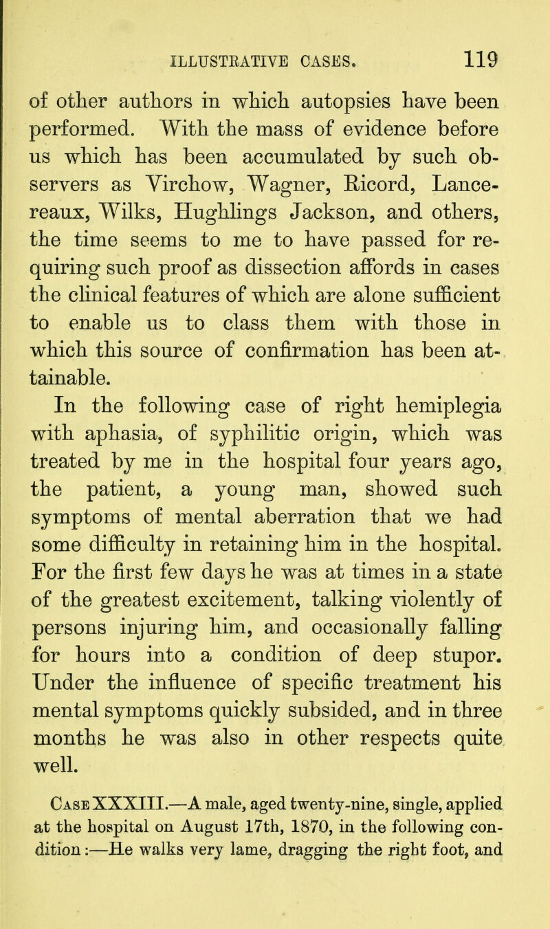 of other authors in which autopsies have been performed. With the mass of evidence before us which has been accumulated by such ob- servers as Virchow, Wagner, Bicord, Lance- reaux, Wilks, Hughlings Jackson, and others, the time seems to me to have passed for re- quiring such proof as dissection affords in cases the clinical features of which are alone sufficient to enable us to class them with those in which this source of confirmation has been at- tainable. In the following case of right hemiplegia with aphasia, of syphilitic origin, which was treated by me in the hospital four years ago, the patient, a young man, showed such symptoms of mental aberration that we had some difficulty in retaining him in the hospital. For the first few days he was at times in a state of the greatest excitement, talking violently of persons injuring him, and occasionally falling for hours into a condition of deep stupor. Under the influence of specific treatment his mental symptoms quickly subsided, and in three months he was also in other respects quite well. Case XXXIII.—A male, aged twenty-nine, single, applied at the hospital on August 17th, 1870, in the following con- dition :—He walks very lame, dragging the right foot, and