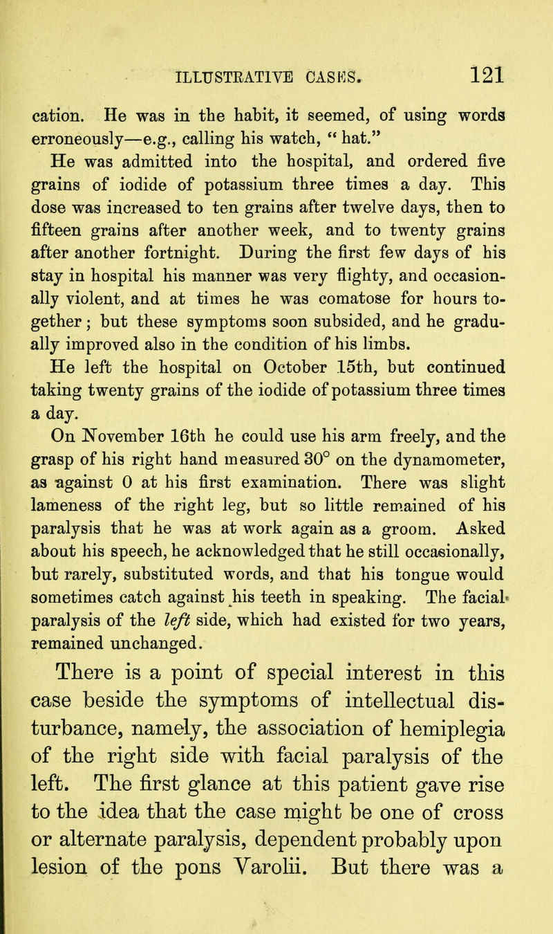 cation. He was in the habit, it seemed, of using words erroneously—e.g., calling his watch,  hat. He was admitted into the hospital, and ordered five grains of iodide of potassium three times a day. This dose was increased to ten grains after twelve days, then to fifteen grains after another week, and to twenty grains after another fortnight. During the first few days of his stay in hospital his manner was very flighty, and occasion- ally violent, and at times he was comatose for hours to- gether ; but these symptoms soon subsided, and he gradu- ally improved also in the condition of his limbs. He left the hospital on October 15th, but continued taking twenty grains of the iodide of potassium three times a day. On November 16th he could use his arm freely, and the grasp of his right hand measured 30° on the dynamometer, as -against 0 at his first examination. There was slight lameness of the right leg, but so little remained of his paralysis that he was at work again as a groom. Asked about his speech, he acknowledged that he still occasionally, but rarely, substituted words, and that his tongue would sometimes catch against his teeth in speaking. The facial* paralysis of the left side, which had existed for two years, remained unchanged. There is a point of special interest in this case beside the symptoms of intellectual dis- turbance, namely, the association of hemiplegia of the right side with facial paralysis of the left. The first glance at this patient gave rise to the idea that the case might be one of cross or alternate paralysis, dependent probably upon lesion of the pons Varolii. But there was a