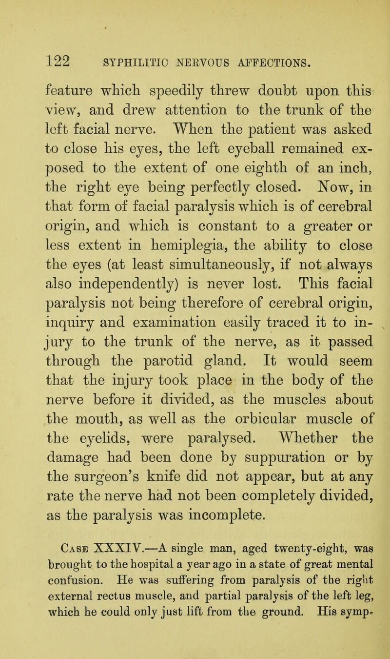 feature which speedily threw doubt upon this view, and drew attention to the trunk of the left facial nerve. When the patient was asked to close his eyes, the left eyeball remained ex- posed to the extent of one eighth of an inch, the right eye being perfectly closed. Now, in that form of facial paralysis which is of cerebral origin, and which is constant to a greater or less extent in hemiplegia, the ability to close the eyes (at least simultaneously, if not always also independently) is never lost. This facial paralysis not being therefore of cerebral origin, inquiry and examination easily traced it to in- jury to the trunk of the nerve, as it passed through the parotid gland. It would seem that the injury took place in the body of the nerve before it divided, as the muscles about the mouth, as well as the orbicular muscle of the eyelids, were paralysed. Whether the damage had been done by suppuration or by the surgeon's knife did not appear, but at any rate the nerve had not been completely divided, as the paralysis was incomplete. Case XXXIV.—A single man, aged twenty-eight, was brought to the hospital a year ago in a state of great mental confusion. He was suffering from paralysis of the right external rectus muscle, and partial paralysis of the left leg, which he could only just lift from the ground. His symp-