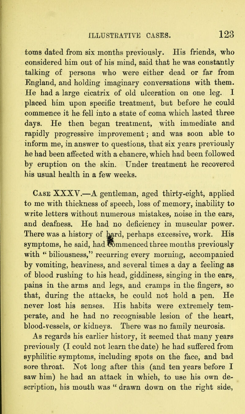toms dated from six months previously. His friends, who considered him out of his mind, said that he was constantly talking of persons who were either dead or far from England, and holding imaginary conversations with them. He had a large cicatrix of old ulceration on one leg. I placed him upon specific treatment, but before he could commence it he fell into a state of coma which lasted three days. He then began treatment, with immediate and rapidly progressive improvement; and was soon able to inform me, in answer to questions, that six years previously he had been affected with a chancre, which had been followed by eruption on the skin. Under treatment he recovered his usual health in a few weeks. Case XXXV.—A gentleman, aged thirty-eight, applied to me with thickness of speech, loss of memory, inability to write letters without numerous mistakes, noise in the ears, and deafness. He had no deficiency in muscular power. There was a history of hg-rd, perhaps excessive, work. His symptoms, he said, had ffommenced three months previously with biliousness, recurring every morning, accompanied by vomiting, heaviness, and several times a day a feeling as of blood rushing to his head, giddiness, singing in the ears, pains in the arms and legs, and cramps in the fingers, so that, during the attacks, he could not hold a pen. He never lost his senses. His habits were extremely tem- perate, and he had no recognisable lesion of the heart, blood-vessels, or kidneys. There was no family neurosis. As regards his earlier history, it seemed that many years previously (I could not learn the date) he had suffered from syphilitic symptoms, including spots on the face, and bad sore throat. Not long after this (and ten years before I saw him) he had an attack in which, to use his own de- scription, his mouth was drawn down on the right side,