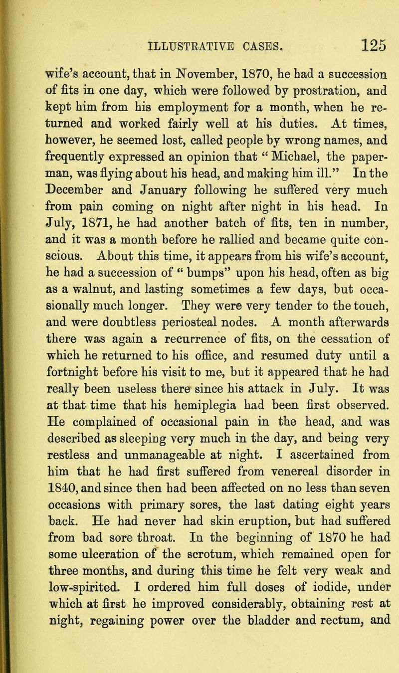 wife's account, that in November, 1870, he had a succession of fits in one day, which were followed by prostration, and kept him from his employment for a month, when he re- turned and worked fairly well at his duties. At times, however, he seemed lost, called people by wrong names, and frequently expressed an opinion that  Michael, the paper- man, was flying about his head, and making him ill. In the December and January following he suffered very much from pain coming on night after night in his head. In July, 1871, he had another batch of fits, ten in number, and it was a month before he rallied and became quite con- scious. About this time, it appears from his wife's account, he had a succession of st bumps upon his head, often as big as a walnut, and lasting sometimes a few days, but occa- sionally much longer. They were very tender to the touch, and were doubtless periosteal nodes. A month afterwards there was again a recurrence of fits, on the cessation of which he returned to his office, and resumed duty until a fortnight before his visit to me, but it appeared that he had really been useless there since his attack in July. It was at that time that his hemiplegia had been first observed. He complained of occasional pain in the head, and was described as sleeping very much in the day, and being very restless and unmanageable at night. I ascertained from him that he had first suffered from venereal disorder in 1840, and since then had been affected on no less than seven occasions with primary sores, the last dating eight years back. He had never had skin eruption, but had suffered from bad sore throat. In the beginning of 1870 he had some ulceration of the scrotum, which remained open for three months, and during this time he felt very weak and low-spirited. 1 ordered him full doses of iodide, under which at first he improved considerably, obtaining rest at night, regaining power over the bladder and rectum, and
