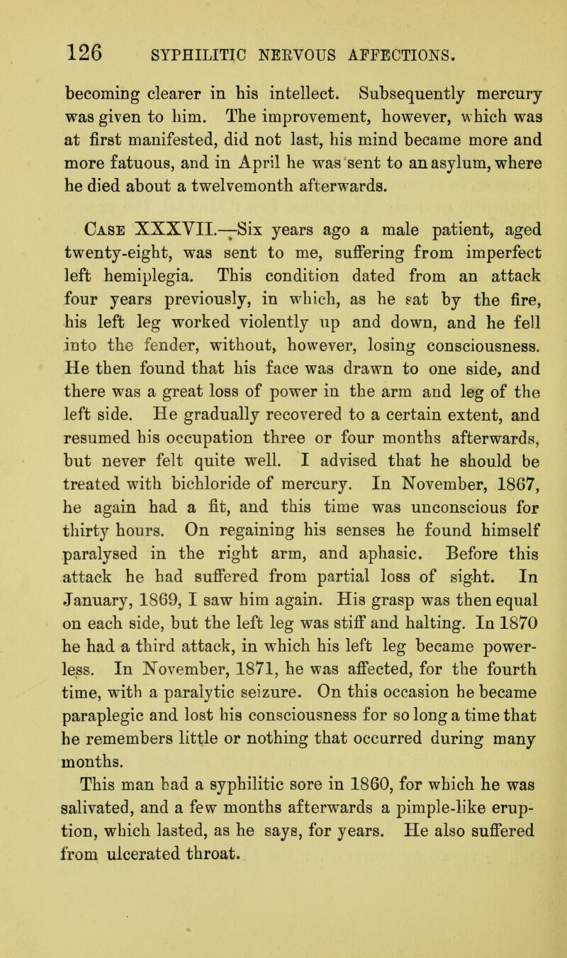 becoming clearer in his intellect. Subsequently mercury- was given to him. The improvement, however, which was at first manifested, did not last, his mind became more and more fatuous, and in April he was sent to an asylum, where he died about a twelvemonth afterwards. Case XXXVII.—Six years ago a male patient, aged twenty-eight, was sent to me, suffering from imperfect left hemiplegia. This condition dated from an attack four years previously, in which, as he sat by the fire, his left leg worked violently up and down, and he fell into the fender, without, however, losing consciousness. He then found that his face was drawn to one side, and there was a great loss of power in the arm and leg of the left side. He gradually recovered to a certain extent, and resumed his occupation three or four months afterwards, but never felt quite well. I advised that he should be treated with bichloride of mercury. In November, 1867, he again had a fit, and this time was unconscious for thirty hours. On regaining his senses he found himself paralysed in the right arm, and aphasic. Before this attack he had suffered from partial loss of sight. In January, 1869, I saw him again. His grasp was then equal on each side, but the left leg was stiff and halting. In 1870 he had a third attack, in which his left leg became power- less. In November, 1871, he was affected, for the fourth time, with a paralytic seizure. On this occasion he became paraplegic and lost his consciousness for so long a time that he remembers little or nothing that occurred during many months. This man had a syphilitic sore in 1860, for which he was salivated, and a few months afterwards a pimple-like erup- tion, which lasted, as he says, for years. He also suffered from ulcerated throat.