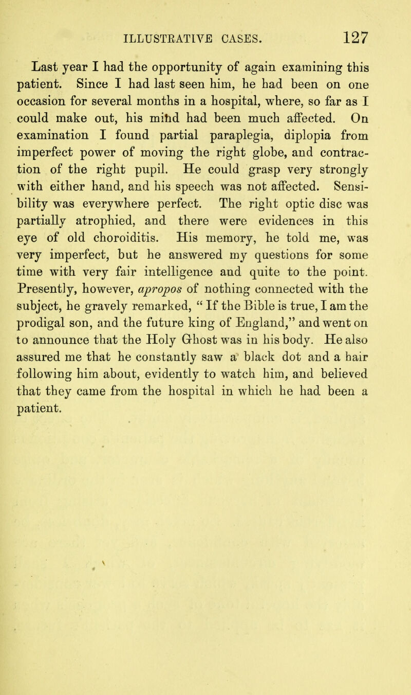 Last year I had the opportunity of again examining this patient. Since I had last seen him, he had been on one occasion for several months in a hospital, where, so far as I could make out, his mind had been much affected. On examination I found partial paraplegia, diplopia from imperfect power of moving the right globe, and contrac- tion of the right pupil. He could grasp very strongly with either hand, and his speech was not affected. Sensi- bility was everywhere perfect. The right optic disc was partially atrophied, and there were evidences in this eye of old choroiditis. His memory, he told me, was very imperfect, but he answered my questions for some time with very fair intelligence and quite to the point. Presently, however, apropos of nothing connected with the subject, he gravely remarked,  If the Bible is true, I am the prodigal son, and the future king of England,'' and went on to announce that the Holy Ghost was in his body. He also assured me that he constantly saw a1 black dot and a hair following him about, evidently to watch him, and believed that they came from the hospital in which he had been a patient.
