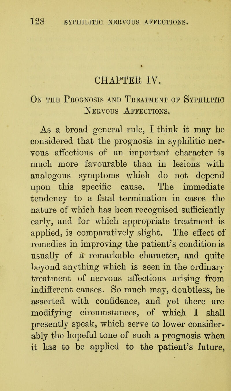 CHAPTER IV. On the Prognosis and Treatment of Syphilitic Nervous Affections, As a broad general rule, I think it may be considered that the prognosis in syphilitic ner- vous affections of an important character is much more favourable than in lesions with analogous symptoms which do not depend upon this specific cause. The immediate tendency to a fatal termination in cases the nature of which has been recognised sufficiently early, and for which appropriate treatment is applied, is comparatively slight. The effect of remedies in improving the patient's condition is usually of a; remarkable character, and quite beyond anything which is seen in the ordinary treatment of nervous affections arising from indifferent causes. So much may, doubtless, be asserted with confidence, and yet there are modifying circumstances, of which I shall presently speak, which serve to lower consider- ably the hopeful tone of such a prognosis when it has to be applied to the patient's future,