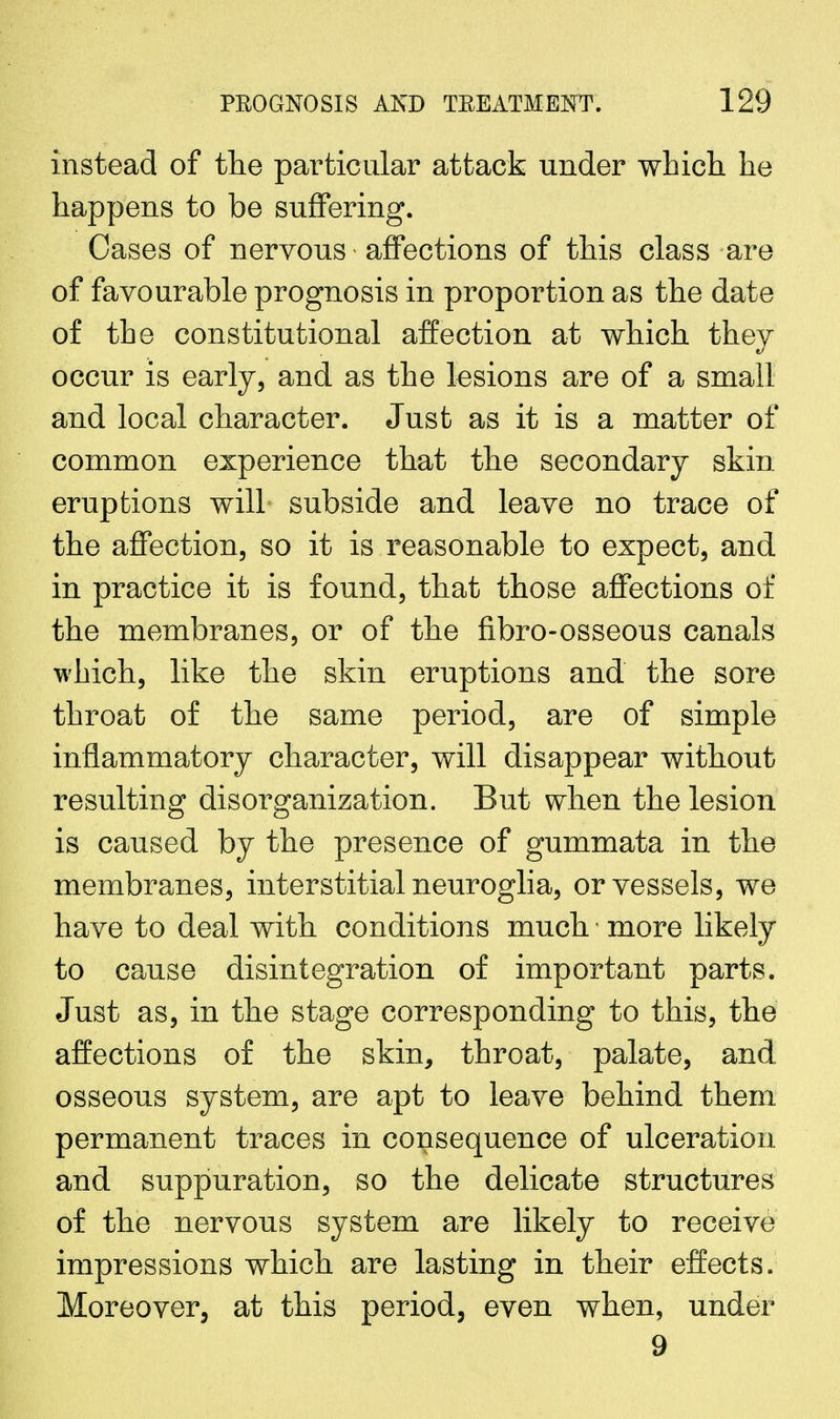 instead of the particular attack under which he happens to be suffering. Cases of nervous affections of this class are of favourable prognosis in proportion as the date of the constitutional affection at which they occur is early, and as the lesions are of a small and local character. Just as it is a matter of common experience that the secondary skin eruptions will subside and leave no trace of the affection, so it is reasonable to expect, and in practice it is found, that those affections of the membranes, or of the fibro-osseous canals which, like the skin eruptions and the sore throat of the same period, are of simple inflammatory character, will disappear without resulting disorganization. But when the lesion is caused by the presence of gummata in the membranes, interstitial neuroglia, or vessels, we have to deal with conditions much more likely to cause disintegration of important parts. Just as, in the stage corresponding to this, the affections of the skin, throat, palate, and osseous system, are apt to leave behind them permanent traces in consequence of ulceration and suppuration, so the delicate structures of the nervous system are likely to receive impressions which are lasting in their effects. Moreover, at this period, even when, under 9