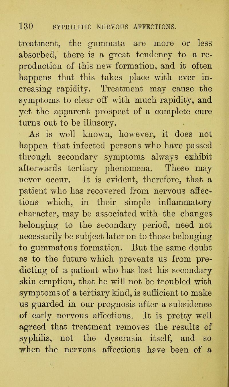 treatment, the gummata are more or less absorbed, there is a great tendency to a re- production of this new formation, and it often happens that this takes place with ever in- creasing rapidity. Treatment may cause the symptoms to clear off with much rapidity, and yet the apparent prospect of a complete cure turns out to be illusory. As is well known, however* it does not happen that infected persons who have passed through secondary symptoms always exhibit afterwards tertiary phenomena. These may never occur. It is evident, therefore, that a patient who has recovered from nervous affec- tions which, in their simple inflammatory character, may be associated with the changes belonging to the secondary period, need not necessarily be subject later on to those belonging to gummatous formation. But the same doubt as to the future which prevents us from pre- dicting of a patient who has lost his secondary skin eruption, that he will not be troubled with symptoms of a tertiary kind, is sufficient to make us guarded in our prognosis after a subsidence of early nervous affections. It is pretty well agreed that treatment removes the results of syphilis, not the dyscrasia itself, and so when the nervous affections have been of a