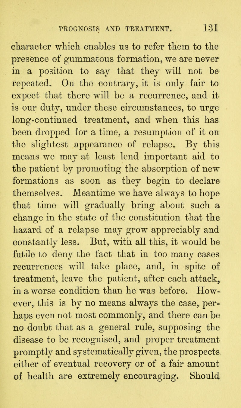 character which enables us to refer them to the presence of gummatous formation, we are never in a position to say that they will not be repeated. On the contrary, it is only fair to expect that there will be a recurrence, and it is our duty, under these circumstances, to urge long-continued treatment, and when this has been dropped for a time, a resumption of it on the slightest appearance of relapse. By this means we may at least lend important aid to the patient by promoting the absorption of new formations as soon as they begin to declare themselves. Meantime we have always to hope that time will gradually bring about such a change in the state of the constitution that the hazard of a relapse may grow appreciably and constantly less. But, with all this, it would be futile to deny the fact that in too many cases recurrences will take place, and, in spite of treatment, leave the patient, after each attack, in a worse condition than he was before. How- ever, this is by no means always the case, per- haps even not most commonly, and there can be no doubt that as a general rule, supposing the disease to be recognised, and proper treatment promptly and systematically given, the prospects either of eventual recovery or of a fair amount of health are extremely encouraging. Should