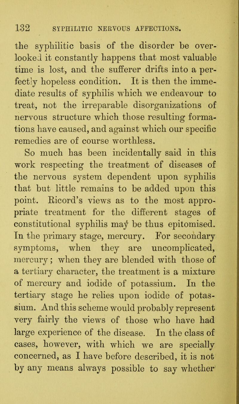the syphilitic basis of the disorder be over- looked it constantly happens that most valuable time is lost, and the sufferer drifts into a per- fectly hopeless condition. It is then the imme- diate results of syphilis which we endeavour to treat, not the irreparable disorganizations of nervous structure which those resulting forma- tions have caused, and against which our specific remedies are of course worthless. So much has been incidentally said in this work respecting the treatment of diseases of the nervous system dependent upon syphilis that but little remains to be added upon this point. Ricord's views as to the most appro- priate treatment for the different stages of constitutional syphilis may be thus epitomised. In the primary stage, mercury. For secondary symptoms, when they are uncomplicated, mercury; when they are blended with those of a tertiary character, the treatment is a mixture of mercury and iodide of potassium. In the tertiary stage he relies upon iodide of potas- sium. And this scheme would probably represent very fairly the views of those who have had large experience of the disease. In the class of cases, however, with which we are specially concerned, as I have before described, it is not by any means always possible to say whether