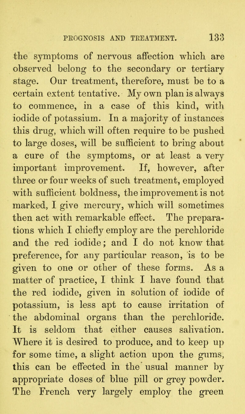the symptoms of nervous affection which, are observed belong to the secondary or tertiary stage. Our treatment, therefore, must be to a certain extent tentative. My own plan is always to commence, in a case of this kind, with iodide of potassium. In a majority of instances this drug, which will often require to be pushed to large doses, will be sufficient to bring about a cure of the symptoms, or at least a very important improvement. If, however, after three or four weeks of such treatment, employed with sufficient boldness, the improvement is not marked, I give mercury, which will sometimes then act with remarkable effect. The prepara- tions which I chiefly employ are the perchloride and the red iodide; and I do not know that preference, for any particular reason, is to be given to one or other of these forms. As a matter of practice, I think I have found that the red iodide, given in solution of iodide of potassium, is less apt to cause irritation of the abdominal organs than the perchloride. It is seldom that either causes salivation. Where it is desired to produce, and to keep up for some time, a slight action upon the gums, this can be effected in the usual manner by appropriate doses of blue pill or grey powder. The French very largely employ the green