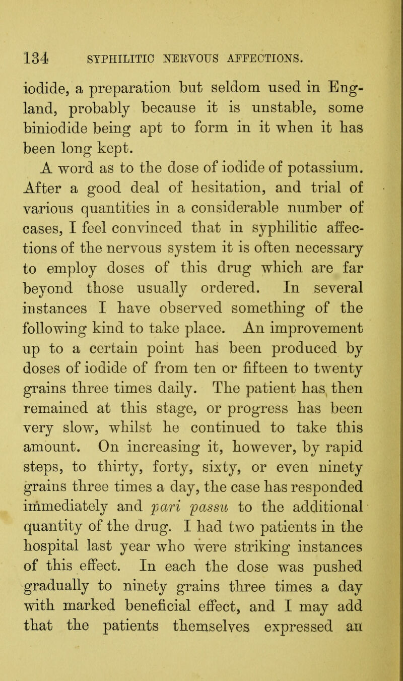 iodide, a preparation but seldom used in Eng- land, probably because it is unstable, some biniodide being apt to form in it when it has been long kept. A word as to the dose of iodide of potassium. After a good deal of hesitation, and trial of yarious quantities in a considerable number of cases, I feel convinced that in syphilitic affec- tions of the nervous system it is often necessary to employ doses of this drug which are far beyond those usually ordered. In several instances I have observed something of the following kind to take place. An improvement up to a certain point has been produced by doses of iodide of from ten or fifteen to twenty grains three times daily. The patient has then remained at this stage, or progress has been very slow, whilst he continued to take this amount. On increasing it, however, by rapid steps, to thirty, forty, sixty, or even ninety grains three times a day, the case has responded immediately and pari passu to the additional quantity of the drug. I had two patients in the hospital last year who were striking instances of this effect. In each the dose was pushed gradually to ninety grains three times a day with marked beneficial effect, and I may add that the patients themselves expressed art