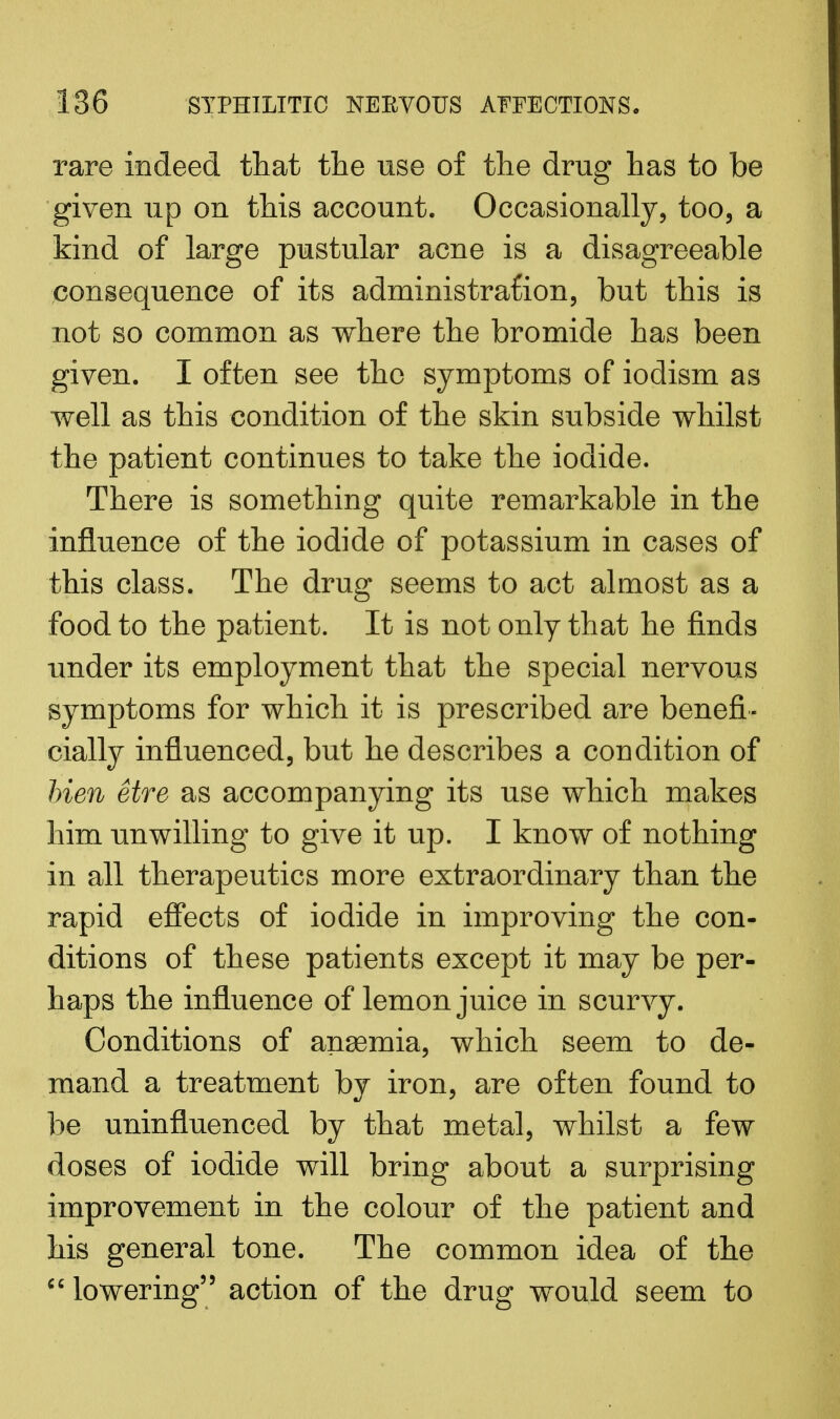 rare indeed that the use of the drug has to be given up on this account. Occasionally, too, a kind of large pustular acne is a disagreeable consequence of its administration, but this is not so common as where the bromide has been given. I often see the symptoms of iodism as well as this condition of the skin subside whilst the patient continues to take the iodide. There is something quite remarkable in the influence of the iodide of potassium in cases of this class. The drug seems to act almost as a food to the patient. It is not only that he finds under its employment that the special nervous symptoms for which it is prescribed are benefi- cially influenced, but he describes a condition of Men etre as accompanying its use which makes him unwilling to give it up. I know of nothing in all therapeutics more extraordinary than the rapid effects of iodide in improving the con- ditions of these patients except it may be per- haps the influence of lemon juice in scurvy. Conditions of anaemia, which seem to de- mand a treatment by iron, are often found to be uninfluenced by that metal, whilst a few doses of iodide will bring about a surprising improvement in the colour of the patient and his general tone. The common idea of the  lowering action of the drug would seem to