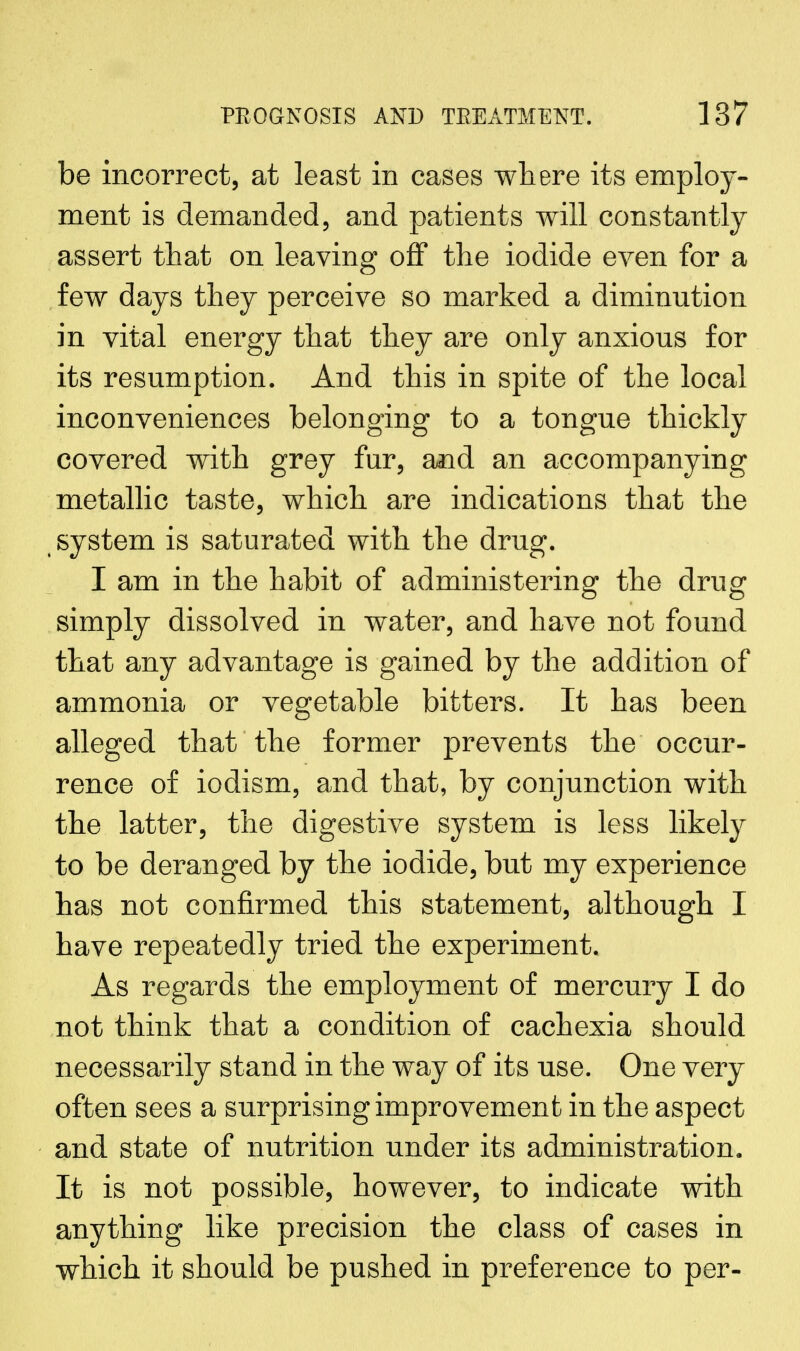 be incorrect, at least in cases where its employ- ment is demanded, and patients will constantly assert that on leaving off the iodide even for a few days they perceive so marked a diminution in vital energy that they are only anxious for its resumption. And this in spite of the local inconveniences belonging to a tongue thickly covered with grey fur, and an accompanying metallic taste, which are indications that the system is saturated with the drug. I am in the habit of administering the drug simply dissolved in water, and have not found that any advantage is gained by the addition of ammonia or vegetable bitters. It has been alleged that the former prevents the occur- rence of iodism, and that, by conjunction with the latter, the digestive system is less likely to be deranged by the iodide, but my experience has not confirmed this statement, although I have repeatedly tried the experiment. As regards the employment of mercury I do not think that a condition of cachexia should necessarily stand in the way of its use. One very often sees a surprising improvement in the aspect and state of nutrition under its administration. It is not possible, however, to indicate with anything like precision the class of cases in which it should be pushed in preference to per-