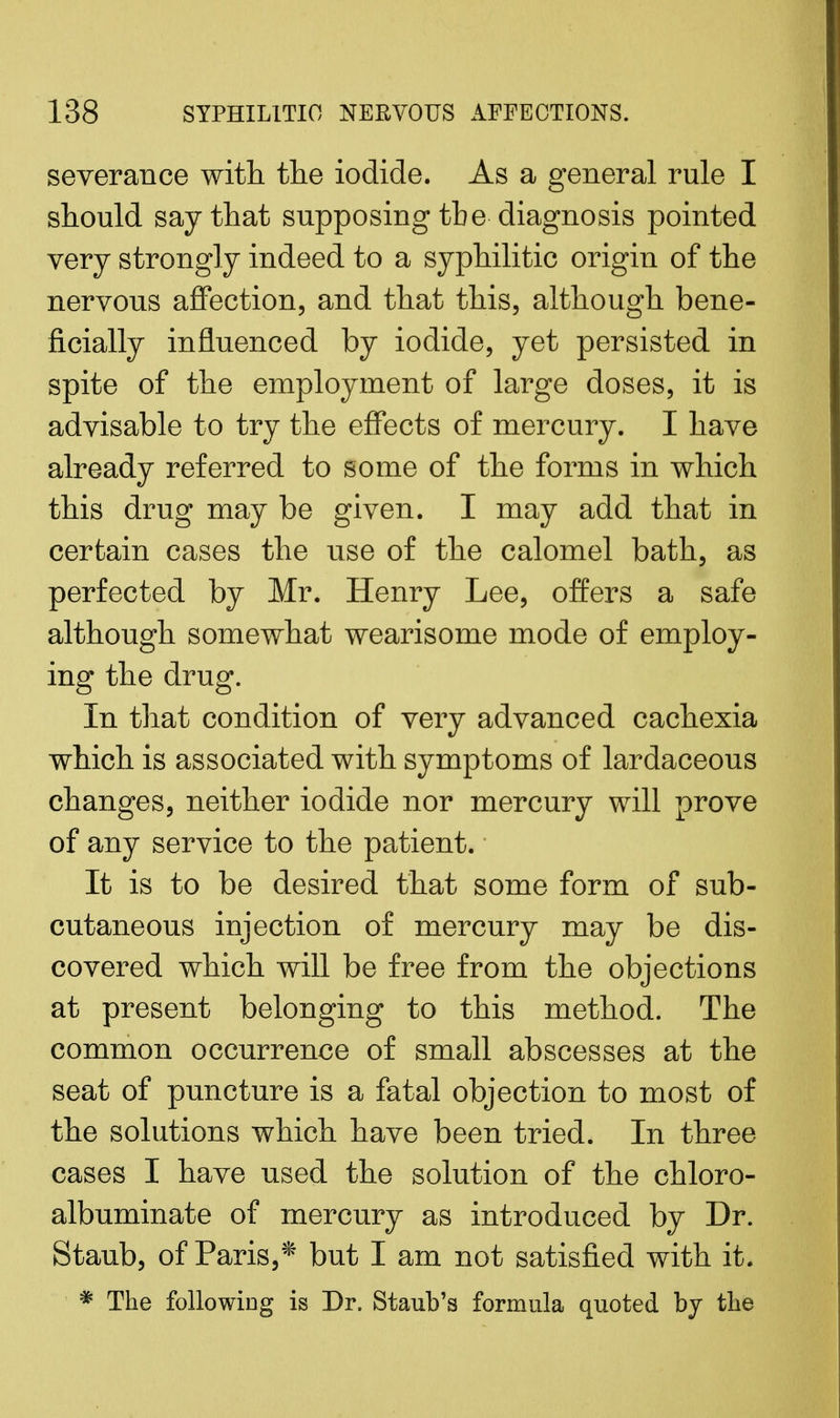 severance with, the iodide. As a general rule I should say that supposing the diagnosis pointed very strongly indeed to a syphilitic origin of the nervous affection, and that this, although bene- ficially influenced by iodide, yet persisted in spite of the employment of large doses, it is advisable to try the effects of mercury. I have already referred to some of the forms in which this drug may be given. I may add that in certain cases the use of the calomel bath, as perfected by Mr. Henry Lee, offers a safe although somewhat wearisome mode of employ- ing the drug. In that condition of very advanced cachexia which is associated with symptoms of lardaceous changes, neither iodide nor mercury will prove of any service to the patient. It is to be desired that some form of sub- cutaneous injection of mercury may be dis- covered which will be free from the objections at present belonging to this method. The common occurrence of small abscesses at the seat of puncture is a fatal objection to most of the solutions which have been tried. In three cases I have used the solution of the chloro- albuminate of mercury as introduced by Dr. Staub, of Paris,* but I am not satisfied with it. * The following is Dr. Staub's formula quoted by the