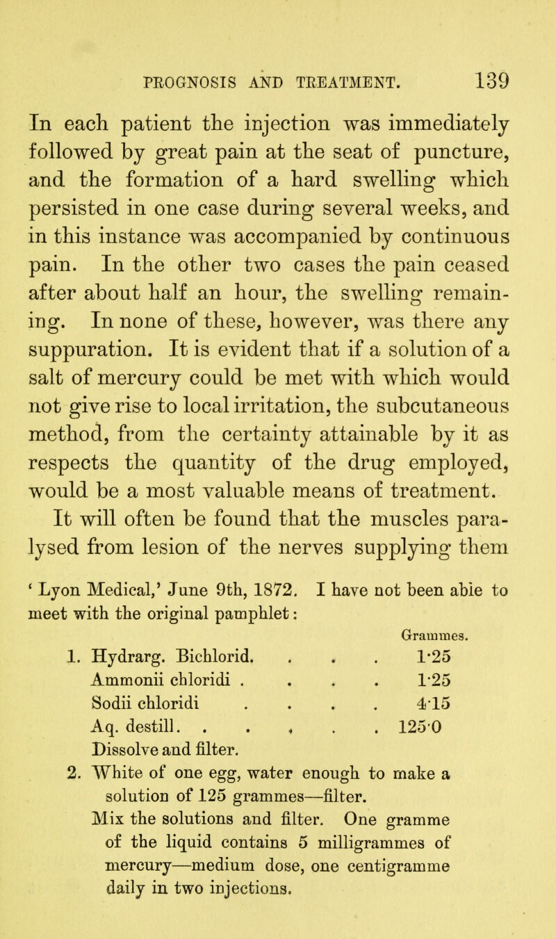 In each patient the injection was immediately followed by great pain at the seat of puncture, and the formation of a hard swelling which persisted in one case during several weeks, and in this instance was accompanied by continuous pain. In the other two cases the pain ceased after about half an hour, the swelling remain- ing. In none of these, however, was there any suppuration. It is evident that if a solution of a salt of mercury could be met with which would not give rise to local irritation, the subcutaneous method, from the certainty attainable by it as respects the quantity of the drug employed, would be a most valuable means of treatment. It will often be found that the muscles para- lysed from lesion of the nerves supplying them ' Lyon Medical,' June 9th, 1872. I have not been able to meet with the original pamphlet: Grammes. 1. Hydrarg. Bichlorid. . . . 1*25 Ammonii chloridi .... 1*25 Sodii chloridi .... 4*15 Aq. destill 125 0 Dissolve and filter. 2. White of one egg, water enough to make a solutiou of 125 grammes—filter. Mix the solutions and filter. One gramme of the liquid contains 5 milligrammes of mercury—medium dose, one centigramme daily in two injections.