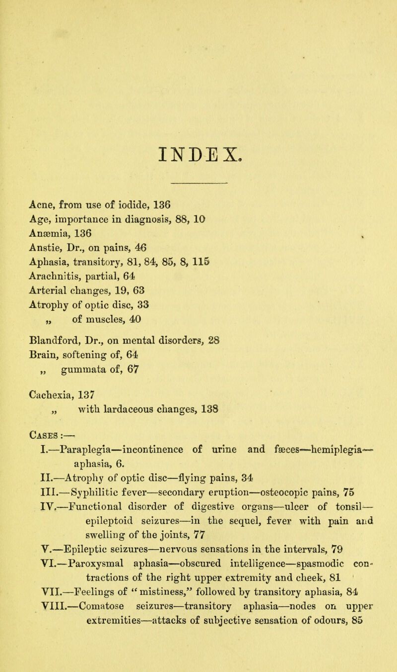 INDEX. Acne, from use of iodide, 136 Age, importance in diagnosis, 88, 10 Anaemia, 136 Anstie, Dr., on pains, 46 Aphasia, transitory, 81, 84, 85, 8, 115 Arachnitis, partial, 64 Arterial changes, 19, 63 Atrophy of optic disc, 33 „ of muscles, 40 Blandford, Dr., on mental disorders, 28 Brain, softening of, 64 „ gummata of, 67 Cachexia, 137 „ with lardaceous changes, 138 Cases :— I. —Paraplegia—incontinence of urine and fseces—hemiplegia— aphasia, 6. II. —Atrophy of optic disc—flying pains, 34 III. —Syphilitic fever—secondary eruption—osteocopic pains, 75 IV. —Functional disorder of digestive organs—ulcer of tonsil-— epileptoid seizures—in the sequel, fever with pain and swelling of the joints, 77 V. —Epileptic seizures—nervous sensations in the intervals, 79 VI. —Paroxysmal aphasia—obscured intelligence—spasmodic con- tractions of the right upper extremity and cheek, 81 VII. —Peelings of mistiness, followed by transitory aphasia, 84 VIII. —Comatose seizures—transitory aphasia—nodes on upper extremities—attacks of subjective sensation of odours, 85