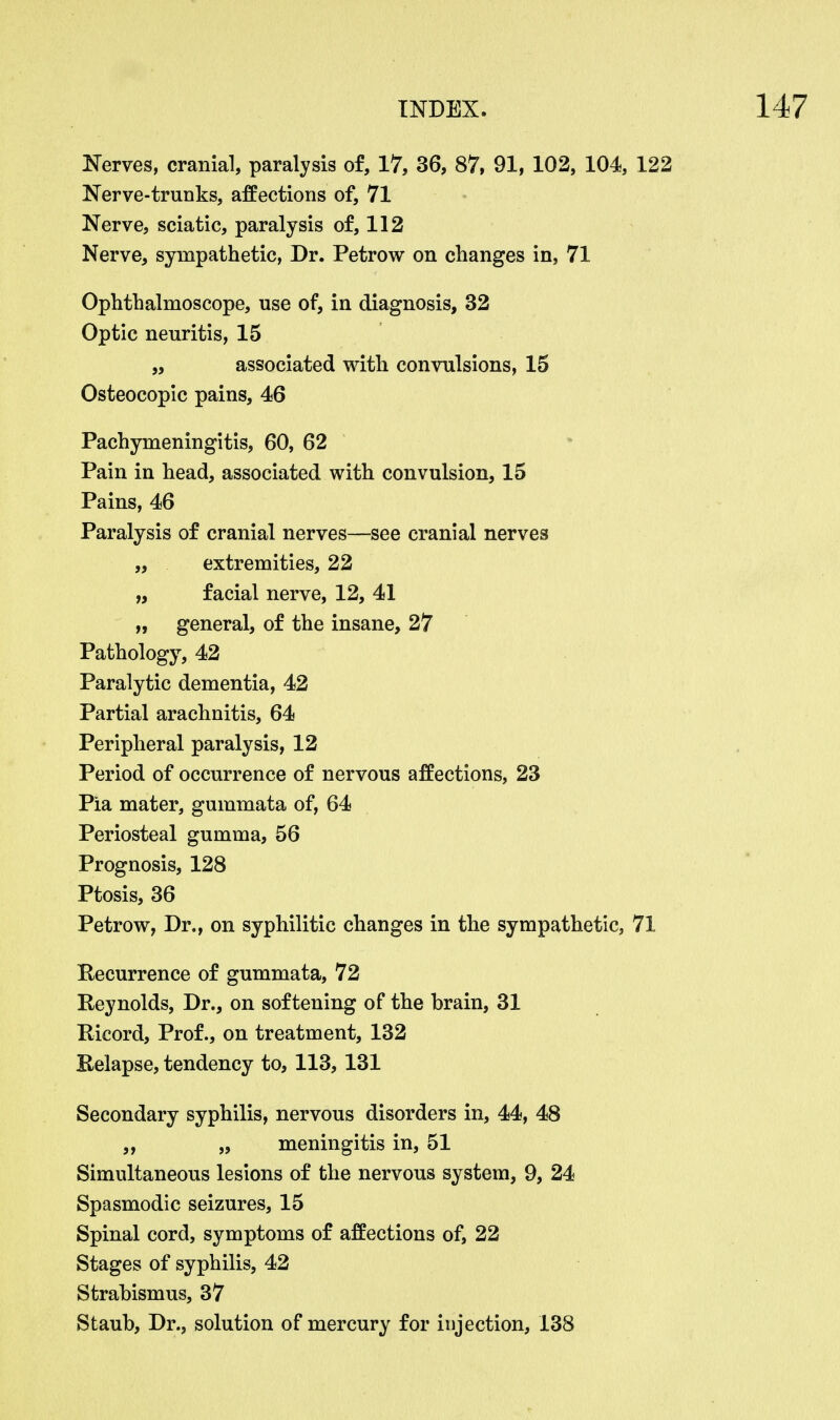 Nerves, cranial, paralysis of, 17, 36, 87, 91, 102, 104, 122 Nerve-truuks, affections of, 71 Nerve, sciatic, paralysis of, 112 Nerve, sympathetic, Dr. Petrow on changes in, 71 Ophthalmoscope, use of, in diagnosis, 32 Optic neuritis, 15 „ associated with convulsions, 15 Osteocopic pains, 46 Pachymeningitis, 60, 62 Pain in head, associated with convulsion, 15 Pains, 46 Paralysis of cranial nerves—see cranial nerves „ extremities, 22 „ facial nerve, 12, 41 „ general, of the insane, 27 Pathology, 42 Paralytic dementia, 42 Partial arachnitis, 64 Peripheral paralysis, 12 Period of occurrence of nervous affections, 23 Pia mater, gummata of, 64 Periosteal gumma, 56 Prognosis, 128 Ptosis, 36 Petrow, Dr., on syphilitic changes in the sympathetic, 71 Recurrence of gummata, 72 Reynolds, Dr., on softening of the brain, 31 Ricord, Prof., on treatment, 132 Relapse, tendency to, 113, 131 Secondary syphilis, nervous disorders in, 44, 48 ,, „ meningitis in, 51 Simultaneous lesions of the nervous system, 9, 24 Spasmodic seizures, 15 Spinal cord, symptoms of affections of, 22 Stages of syphilis, 42 Strabismus, 37 Staub, Dr., solution of mercury for injection, 138