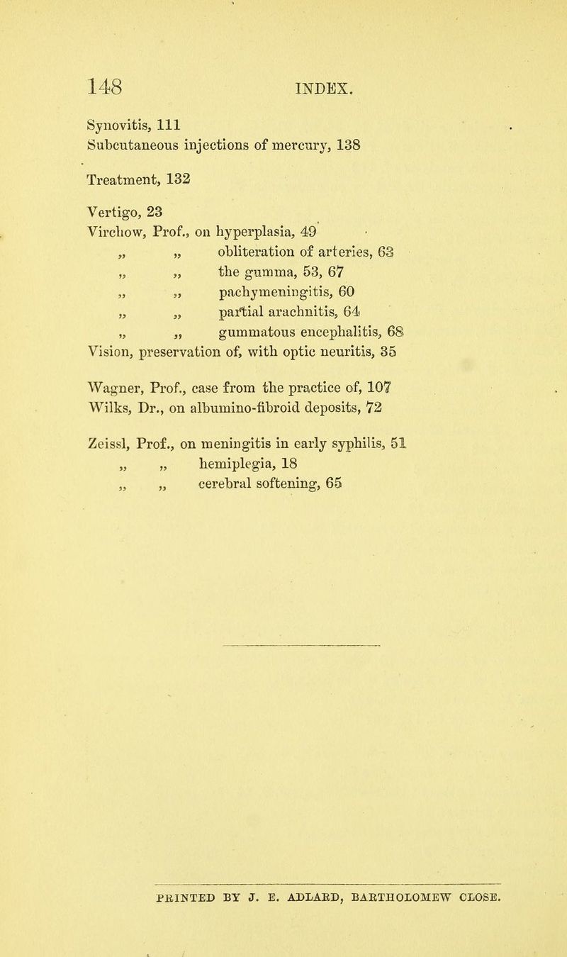 Synovitis, 111 Subcutaneous injections of mercury, 138 Treatment, 132 Vertigo, 23 Virchow, Prof., on hyperplasia, 49 „ „ obliteration of arteries, 63 „ „ the gumma, 53, 67 „ „ pachymeningitis, 60 „ „ partial arachnitis, 64 „ „ gummatous encephalitis, 68 Vision, preservation of, with optic neuritis, 35 Wagner, Prof., case from the practice of, 107 Wilks, Dr., on albumino-fibroid deposits, 72 Zeissl, Prof., on meningitis in early syphilis, 51 „ „ hemiplegia, 18 „ „ cerebral softening, 65 PRINTED BY J. E. ADLARD, BARTHOLOMEW CLOSE.