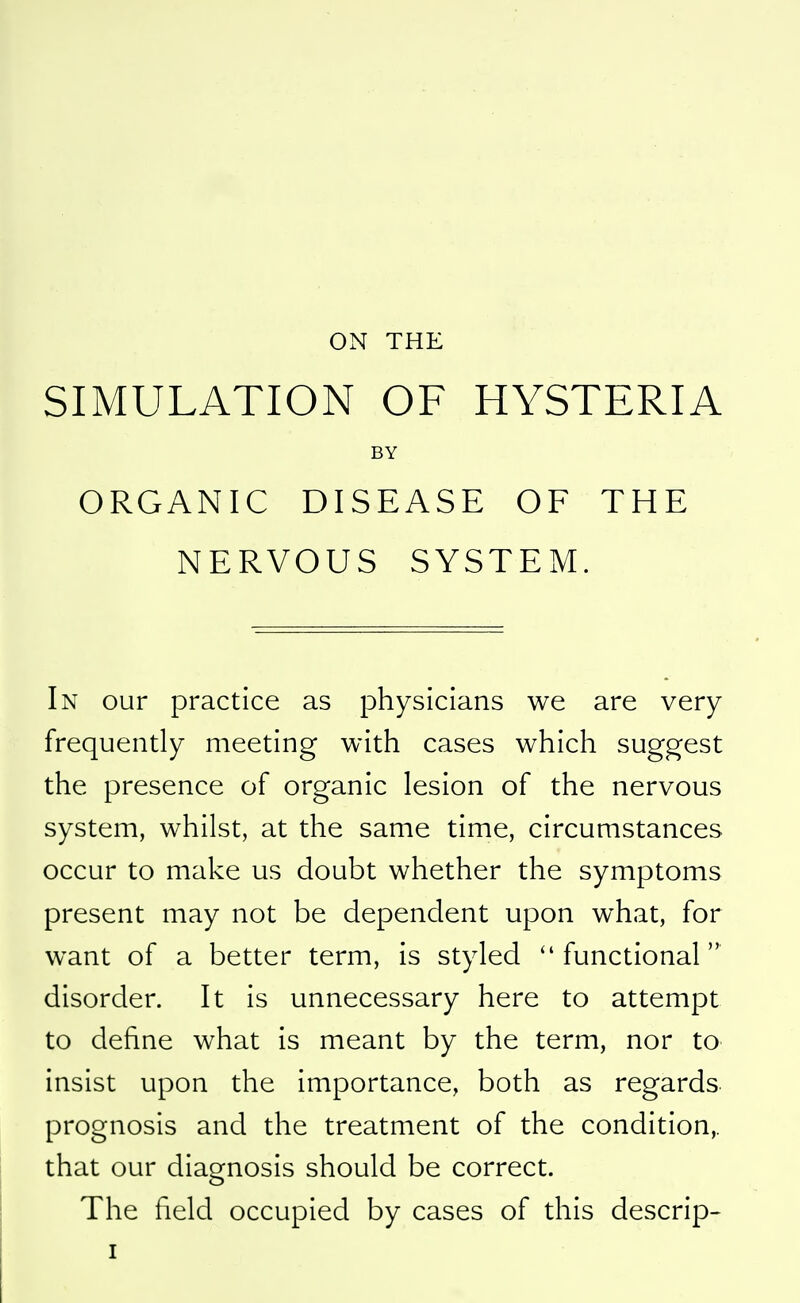 ON THE SIMULATION OF HYSTERIA BY ORGANIC DISEASE OF THE NERVOUS SYSTEM. In our practice as physicians we are very frequently meeting with cases which suggest the presence of organic lesion of the nervous system, whilst, at the same time, circumstances occur to make us doubt whether the symptoms present may not be dependent upon what, for want of a better term, is styled functional disorder. It is unnecessary here to attempt to define what is meant by the term, nor to insist upon the importance, both as regards prognosis and the treatment of the condition,, that our diagnosis should be correct. The field occupied by cases of this descrip-