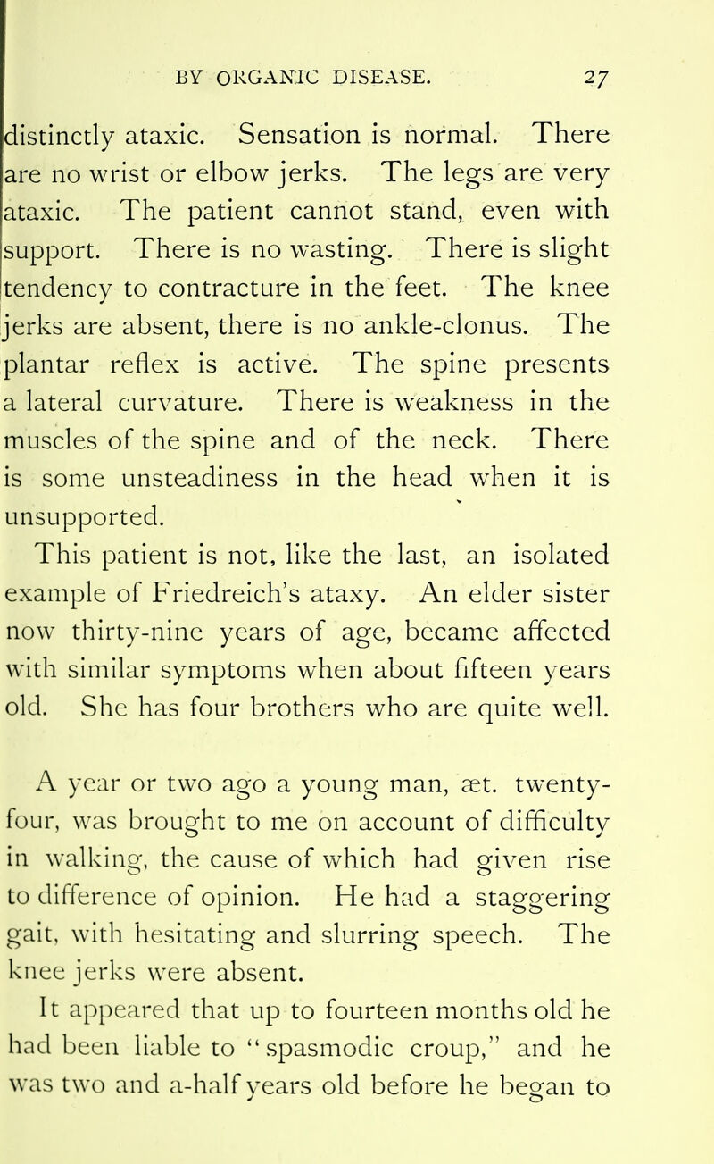 distinctly ataxic. Sensation is normal. There are no wrist or elbow jerks. The legs are very ataxic. The patient cannot stand, even with support. There is no wasting. There is slight jtendency to contracture in the feet. The knee jerks are absent, there is no ankle-clonus. The plantar reflex is active. The spine presents a lateral curvature. There is weakness in the muscles of the spine and of the neck. There is some unsteadiness in the head when it is unsupported. This patient is not, like the last, an isolated example of Friedreich's ataxy. An elder sister now thirty-nine years of age, became affected with similar symptoms when about fifteen years old. She has four brothers who are quite well. A year or two ago a young man, aet. twenty- four, was brought to me on account of difficulty in walking, the cause of which had given rise to difference of opinion. He had a staggering gait, with hesitating and slurring speech. The knee jerks were absent. It appeared that up to fourteen months old he had been liable to  spasmodic croup, and he was two and a-half years old before he began to