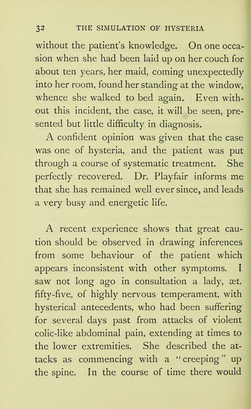 without the patient's knowledge. On one occa- sion when she had been laid up on her couch for about ten years, her maid, coming unexpectedly into her room, found her standing at the window, whence she walked to bed again. Even with- out this incident, the case, it will be seen, pre- sented but little difficulty in diagnosis. A confident opinion w^as given that the case was one of hysteria, and the patient was put through a course of systematic treatment. She perfectly recovered. Dr. Playfair informs me that she has remained well ever since, and leads a very busy and energetic life. A recent experience shows that great cau- tion should be observed in drawing inferences from some behaviour of the patient which appears inconsistent with other symptoms. I saw not long ago in consultation a lady, aet. fifty-five, of highly nervous temperament, with hysterical antecedents, who had been suffering for several days past from attacks of violent colic-like abdominal pain, extending at times to the lower extremities. She described the at- tacks as commencing with a creeping up the spine. In the course of time there would