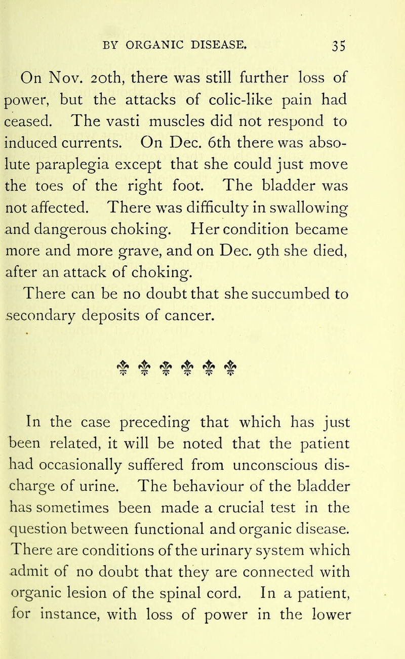 On Nov. 20th, there was still further loss of power, but the attacks of colic-like pain had ceased. The vasti muscles did not respond to induced currents. On Dec. 6th there was abso- lute paraplegia except that she could just move the toes of the right foot. The bladder was not affected. There was difficulty in swallowing and dangerous choking. Her condition became more and more grave, and on Dec. 9th she died, after an attack of choking. There can be no doubt that she succumbed to secondary deposits of cancer. 1^ ^ «^ .^v 7;: TP ^i^. TP TIP I In the case preceding that which has just been related, it will be noted that the patient had occasionally suffered from unconscious dis- charge of urine. The behaviour of the bladder has sometimes been made a crucial test in the question between functional and organic disease. There are conditions of the urinary system which admit of no doubt that they are connected with organic lesion of the spinal cord. In a patient, for instance, with loss of power in the lower