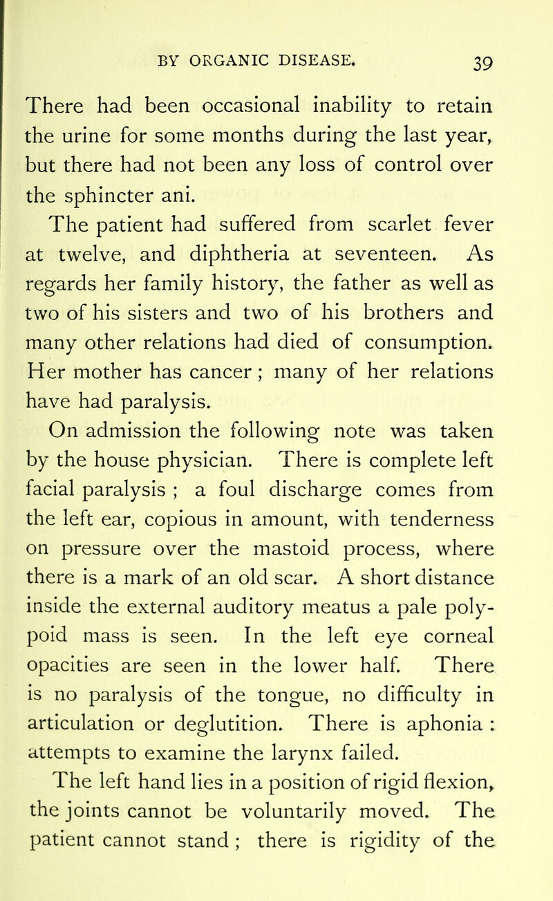 There had been occasional inability to retain the urine for some months during the last year, but there had not been any loss of control over the sphincter ani. The patient had suffered from scarlet fever at twelve, and diphtheria at seventeen. As regards her family history, the father as well as two of his sisters and two of his brothers and many other relations had died of consumption. Her mother has cancer ; many of her relations have had paralysis. On admission the following note was taken by the house physician. There is complete left facial paralysis ; a foul discharge comes from the left ear, copious in amount, with tenderness on pressure over the mastoid process, where there is a mark of an old scar. A short distance inside the external auditory meatus a pale poly- poid mass is seen. In the left eye corneal opacities are seen in the lower half. There is no paralysis of the tongue, no difficulty in articulation or deglutition. There is aphonia : attempts to examine the larynx failed. The left hand lies in a position of rigid flexion, the joints cannot be voluntarily moved. The patient cannot stand ; there is rigidity of the