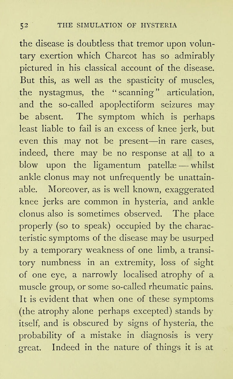 the disease is doubtless that tremor upon volun- tary exertion which Charcot has so admirably pictured in his classical account of the disease. But this, as well as the spasticity of muscles, the nystagmus, the ''scanning articulation, and the so-called apoplectiform seizures may be absent. The symptom which is perhaps, least liable to fail is an excess of knee jerk, but even this may not be present—in rare cases, indeed, there may be no response at all to a blow upon the ligamentum patellae — whilst ankle clonus may not unfrequently be unattain- able. Moreover, as is well known, exaggerated knee jerks are common in hysteria, and ankle clonus also is sometimes observed. The place properly (so to speak) occupied by the charac- teristic symptoms of the disease may be usurped by a temporary weakness of one limb, a transi- tory numbness in an extremity, loss of sight of one eye, a narrowly localised atrophy of a muscle group, or some so-called rheumatic pains. It is evident that when one of these symptoms (the atrophy alone perhaps excepted) stands by itself, and is obscured by signs of hysteria, the probability of a mistake in diagnosis is very great. Indeed in the nature of things it is at