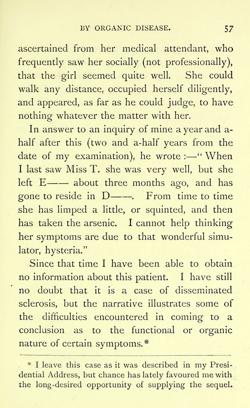 ascertained from her medical attendant, who frequently saw her socially (not professionally), that the girl seemed quite well. She could walk any distance, occupied herself diligently, and appeared, as far as he could judge, to have nothing whatever the matter with her. In answer to an inquiry of mine a year and a- half after this (two and a-half years from the date of my examination), he wrote :— When I last saw Miss T. she was very well, but she left E about three months ago, and has gone to reside in D . From time to time she has limped a little, or squinted, and then has taken the arsenic. I cannot help thinking her symptoms are due to that wonderful simu- lator, hysteria. Since that time I have been able to obtain no information about this patient. I have still no doubt that it is a case of dissemiinated sclerosis, but the narrative illustrates some of the difficulties encountered in coming to a conclusion as to the functional or organic nature of certain symptoms.* * I leave this case as it was described in my Presi- dential Address, but chance has lately favoured me with the long-desired opportunity of supplying the sequel.