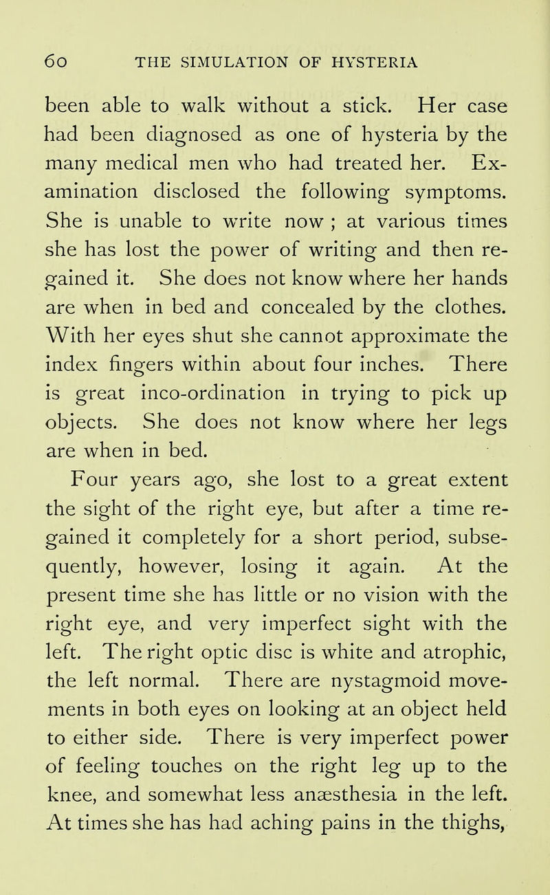 been able to walk without a stick. Her case had been diagnosed as one of hysteria by the many medical men who had treated her. Ex- amination disclosed the following symptoms. She is unable to write now ; at various times she has lost the power of writing and then re- gained it. She does not know where her hands are when in bed and concealed by the clothes. With her eyes shut she cannot approximate the index fingers within about four inches. There is great inco-ordination in trying to pick up objects. She does not know where her legs are when in bed. Four years ago, she lost to a great extent the sight of the right eye, but after a time re- gained it completely for a short period, subse- quently, however, losing it again. At the present time she has little or no vision with the right eye, and very imperfect sight with the left. The right optic disc is white and atrophic, the left normal. There are nystagmoid move- ments in both eyes on looking at an object held to either side. There is very imperfect power of feeling touches on the right leg up to the knee, and somewhat less anaesthesia in the left. At times she has had aching pains in the thighs,