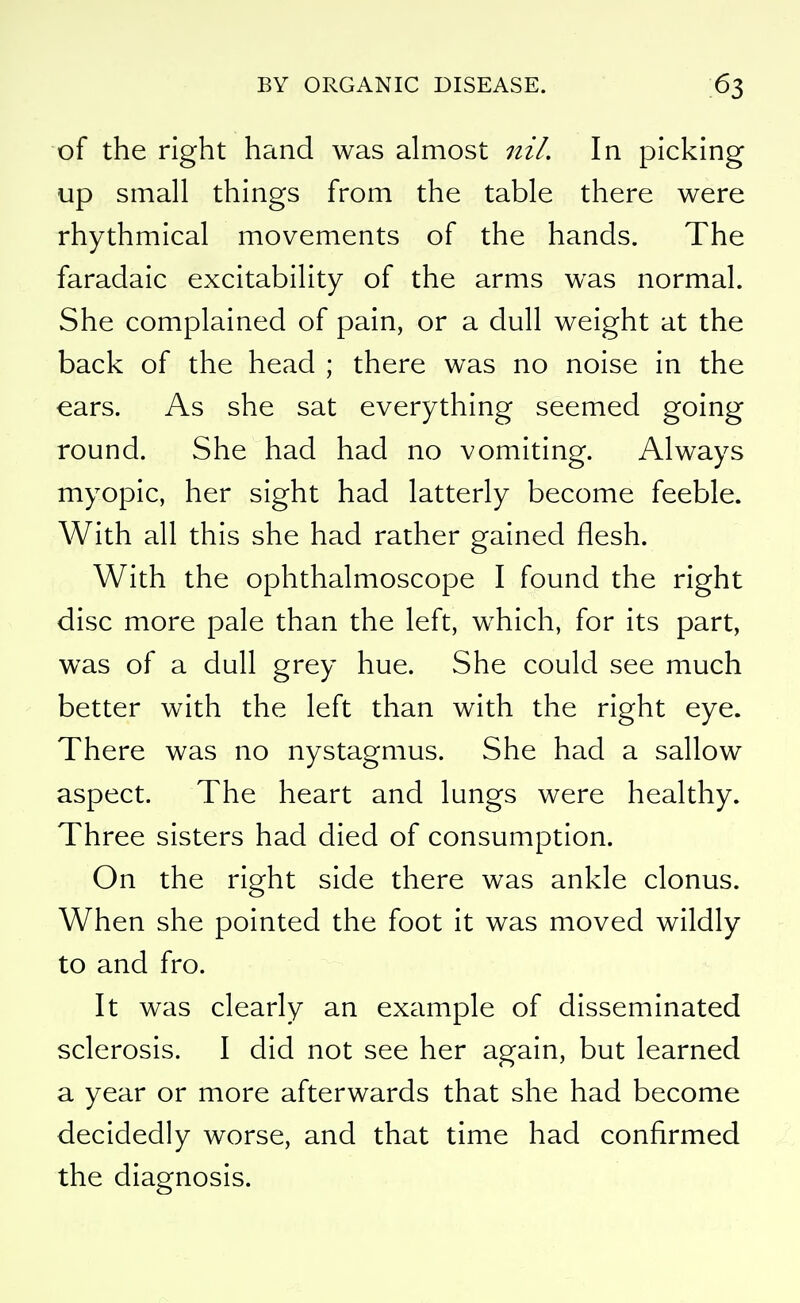 of the right hand was almost nil. In picking up small things from the table there were rhythmical movements of the hands. The faradaic excitability of the arms was normal. She complained of pain, or a dull weight at the back of the head ; there was no noise in the ears. As she sat everything seemed going round. She had had no vomiting. Always myopic, her sight had latterly become feeble. With all this she had rather gained flesh. With the ophthalmoscope I found the right disc more pale than the left, which, for its part, was of a dull grey hue. She could see much better with the left than with the right eye. There was no nystagmus. She had a sallow aspect. The heart and lungs were healthy. Three sisters had died of consumption. On the right side there was ankle clonus. When she pointed the foot it was moved wildly to and fro. It was clearly an example of disseminated sclerosis. I did not see her again, but learned a year or more afterwards that she had become decidedly worse, and that time had confirmed the diagnosis.